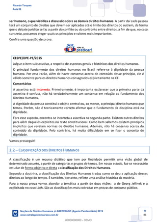 9
46
ser humano, o que viabiliza a discussão sobre os demais direitos humanos. A partir daí cada pessoa
terá um conjunto de direitos que devem ser aplicados até o limite dos direitos do outrem, de forma
que o debate jurídico se faz a partir do conflito ou do confronto entre direitos, a fim de que, no caso
concreto, possamos eleger quais os princípios e valores mais importantes.
Confira uma questão de prova:
CESPE/DPE-PE/2015
Julgue o item subsecutivo, a respeito de aspectos gerais e históricos dos direitos humanos.
O principal fundamento dos direitos humanos no Brasil refere-se à dignidade da pessoa
humana. Por essa razão, além de haver consenso acerca do conteúdo desse princípio, ele é
válido somente para os direitos humanos consagrados explicitamente na CF.
Comentários
A assertiva está incorreta. Primeiramente, é importante esclarecer que a primeira parte da
assertiva é confusa, não há verdadeiramente um consenso em relação ao fundamento dos
Direitos Humanos.
A dignidade da pessoa constitui o objeto central ou, ao menos, o principal direito humano que
temos. Porém, não é tecnicamente correto afirmar que o fundamento da disciplina está na
dignidade.
Fora esse aspecto, encontra-se incorreta a assertiva na segunda parte. Existem outros direitos
para além daqueles explícitos no texto constitucional. Como bem sabemos existem princípios
implícitos que revelam normas de direitos humanos. Ademais, não há consenso acerca do
conteúdo da dignidade. Pelo contrário, há muita dificuldade em se fixar o conceito de
dignidade.
Vamos prosseguir!
2.2 CLASSIFICAÇÃO DOS DIREITOS HUMANOS
A classificação é um recurso didático que tem por finalidade permitir uma visão global de
determinado assunto, a partir de categorias e grupos de temas. Em nosso estudo, faz-se necessário
estudar de forma objetiva e direta a classificação dos Direitos Humanos.
Segundo a doutrina, a classificação dos Direitos Humanos traduz como se deu a aplicação desses
direitos ao longo do tempo. É também, portanto, reflete uma análise histórica da matéria.
Para a nossa prova vamos abordar a temática a partir de duas visões: a de Georg Jellinek e a
explicitada no caso Lüth. São as classificações mais cobradas em provas de concurso público.
Ricardo Torques
Aula 00
Noções de Direitos Humanos p/ AGEPEN-GO (Agente Penitenciário) 2019
www.estrategiaconcursos.com.br
0
00000000000 - DEMO
 