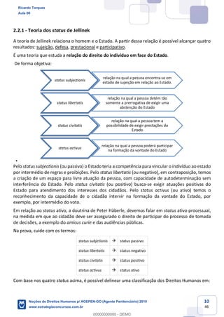 10
46
2.2.1 - Teoria dos status de Jellinek
A teoria de Jellinek relaciona o homem e o Estado. A partir dessa relação é possível alcançar quatro
resultados: sujeição, defesa, prestacional e participativo.
É uma teoria que estuda a relação do direito do indivíduo em face do Estado.
De forma objetiva:
Pelo status subjectionis (ou passivo) o Estado teria a competência para vincular o indivíduo ao estado
por intermédio de regras e proibições. Pelo status libertatis (ou negativo), em contraposição, temos
a criação de um espaço para livre atuação da pessoa, com capacidade de autodeterminação sem
interferência do Estado. Pelo status civitatis (ou positivo) busca-se exigir atuações positivas do
Estado para atendimento dos interesses dos cidadãos. Pelo status activus (ou ativo) temos o
reconhecimento da capacidade de o cidadão intervir na formação da vontade do Estado, por
exemplo, por intermédio do voto.
Em relação ao status ativo, a doutrina de Peter Häberle, devemos falar em status ativo processual,
na medida em que ao cidadão deve ser assegurado o direito de participar do processo de tomada
de decisões, a exemplo do amicus curie e das audiências públicas.
Na prova, cuide com os termos:
status subjetionis status passivo
status libertatis status negativo
status civitatis status positivo
status activus status ativo
Com base nos quatro status acima, é possível delinear uma classificação dos Direitos Humanos em:
status subjectionis
relação na qual a pessoa encontra-se em
estado de sujeição em relação ao Estado.
status libertatis
relação na qual a pessoa detém tão
somente a prerrogativa de exigir uma
abstenção do Estado
status civitatis
relação na qual a pessoa tem a
possibilidade de exigir prestações do
Estado
status activus
relação na qual a pessoa poderá participar
na formação da vontade do Estado
Ricardo Torques
Aula 00
Noções de Direitos Humanos p/ AGEPEN-GO (Agente Penitenciário) 2019
www.estrategiaconcursos.com.br
0
00000000000 - DEMO
 