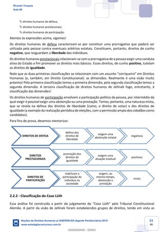 11
46
direitos humanos de defesa;
direitos humanos prestacionais;
direitos humanos de participação.
Atentos às expressões acima, sigamos!
Os direitos humanos de defesa caracterizam-se por constituir uma prerrogativa que poderá ser
utilizada pela pessoa contra eventuais arbítrios estatais. Constituem, portanto, direitos de cunho
negativo, que resguardam a liberdade dos indivíduos.
Os direitos humanos prestacionais relacionam-se com a prerrogativa de a pessoa exigir uma conduta
ativa do Estado a fim promover os direitos mais básicos. Esses direitos, de cunho positivo, tutelam
os direitos de igualdade.
Note
Humanos (e, também, em Direito Constitucional): as dimensões. Realmente é uma visão muito
próxima! Pela primeira classificação temos a primeira dimensão; pela segunda classificação temos a
segunda dimensão. A terceira classificação de direitos humanos de Jellinek foge, entretanto, à
classificação das dimensões!
Os direitos humanos de participação envolvem a participação política da pessoa, por intermédio da
qual exigir é possível exigir uma abstenção ou uma prestação. Temos, portanto, uma natureza mista,
que se revela na defesa dos direitos de liberdade (como, o direito de votar) e dos direitos de
igualdade (a exemplo da realização periódica de eleições, com a permissão ampla dos cidadãos como
candidatos).
Para fins de prova, devemos memorizar:
2.2.2 - Classificação do Caso Lüth
Alemão. A partir da visão de Jellinek foram estabelecidos grupos de direitos, tendo em vista as
DIREITOS DE DEFESA
defesa dos
direitos de
liberdade
exigem uma
abstenção estatal
negativos
DIREITOS
PRESTACIONAIS
promoção dos
direitos de
igualdade
exigem uma
atuação estatual
positivos
DIREITOS DE
PARTICIPAÇÃO
viabilizam a
participação do
indivíduo na
sociedade
exigem, ao
mesmo tempo,
abstenção e
prestação
misto
Ricardo Torques
Aula 00
Noções de Direitos Humanos p/ AGEPEN-GO (Agente Penitenciário) 2019
www.estrategiaconcursos.com.br
0
00000000000 - DEMO
 