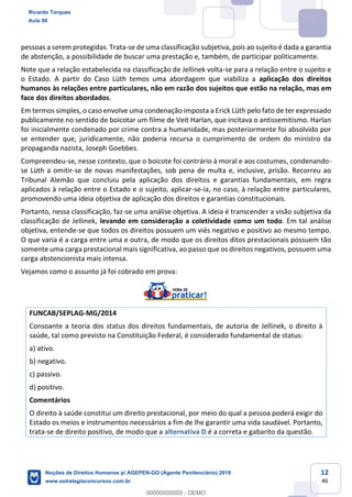 12
46
pessoas a serem protegidas. Trata-se de uma classificação subjetiva, pois ao sujeito é dada a garantia
de abstenção, a possibilidade de buscar uma prestação e, também, de participar politicamente.
Note que a relação estabelecida na classificação de Jellinek volta-se para a relação entre o sujeito e
o Estado. A partir do Caso Lüth temos uma abordagem que viabiliza a aplicação dos direitos
humanos às relações entre particulares, não em razão dos sujeitos que estão na relação, mas em
face dos direitos abordados.
Em termos simples, o caso envolve uma condenação imposta a Erick Lüth pelo fato de ter expressado
publicamente no sentido de boicotar um filme de Veit Harlan, que incitava o antissemitismo. Harlan
foi inicialmente condenado por crime contra a humanidade, mas posteriormente foi absolvido por
se entender que, juridicamente, não poderia recursa o cumprimento de ordem do ministro da
propaganda nazista, Joseph Goebbes.
Compreendeu-se, nesse contexto, que o boicote foi contrário à moral e aos costumes, condenando-
se Lüth a omitir-se de novas manifestações, sob pena de multa e, inclusive, prisão. Recorreu ao
Tribunal Alemão que concluiu pela aplicação dos direitos e garantias fundamentais, em regra
aplicados à relação entre o Estado e o sujeito, aplicar-se-ia, no caso, à relação entre particulares,
promovendo uma ideia objetiva de aplicação dos direitos e garantias constitucionais.
Portanto, nessa classificação, faz-se uma análise objetiva. A ideia é transcender a visão subjetiva da
classificação de Jellinek, levando em consideração a coletividade como um todo. Em tal análise
objetiva, entende-se que todos os direitos possuem um viés negativo e positivo ao mesmo tempo.
O que varia é a carga entre uma e outra, de modo que os direitos ditos prestacionais possuem tão
somente uma carga prestacional mais significativa, ao passo que os direitos negativos, possuem uma
carga abstencionista mais intensa.
Vejamos como o assunto já foi cobrado em prova:
FUNCAB/SEPLAG-MG/2014
Consoante a teoria dos status dos direitos fundamentais, de autoria de Jellinek, o direito à
saúde, tal como previsto na Constituição Federal, é considerado fundamental de status:
a) ativo.
b) negativo.
c) passivo.
d) positivo.
Comentários
O direito à saúde constitui um direito prestacional, por meio do qual a pessoa poderá exigir do
Estado os meios e instrumentos necessários a fim de lhe garantir uma vida saudável. Portanto,
trata-se de direito positivo, de modo que a alternativa D é a correta e gabarito da questão.
Ricardo Torques
Aula 00
Noções de Direitos Humanos p/ AGEPEN-GO (Agente Penitenciário) 2019
www.estrategiaconcursos.com.br
0
00000000000 - DEMO
 