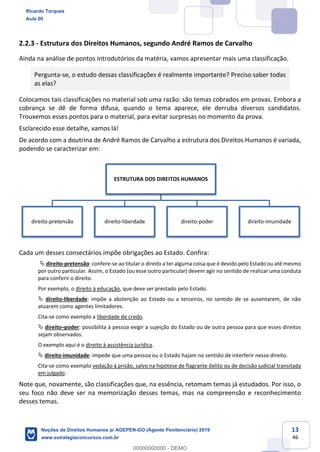 13
46
2.2.3 - Estrutura dos Direitos Humanos, segundo André Ramos de Carvalho
Ainda na análise de pontos introdutórios da matéria, vamos apresentar mais uma classificação.
Pergunta-se, o estudo dessas classificações é realmente importante? Preciso saber todas
as elas?
Colocamos tais classificações no material sob uma razão: são temas cobrados em provas. Embora a
cobrança se dê de forma difusa, quando o tema aparece, ele derruba diversos candidatos.
Trouxemos esses pontos para o material, para evitar surpresas no momento da prova.
Esclarecido esse detalhe, vamos lá!
De acordo com a doutrina de André Ramos de Carvalho a estrutura dos Direitos Humanos é variada,
podendo se caracterizar em:
Cada um desses consectários impõe obrigações ao Estado. Confira:
direito-pretensão: confere-se ao titular o direito a ter alguma coisa que é devido pelo Estado ou até mesmo
por outro particular. Assim, o Estado (ou esse outro particular) devem agir no sentido de realizar uma conduta
para conferir o direito.
Por exemplo, o direito à educação, que deve ser prestado pelo Estado.
direito-liberdade: impõe a abstenção ao Estado ou a terceiros, no sentido de se ausentarem, de não
atuarem como agentes limitadores.
Cita-se como exemplo a liberdade de credo.
direito poder: possibilita à pessoa exigir a sujeição do Estado ou de outra pessoa para que esses direitos
sejam observados.
O exemplo aqui é o direito à assistência jurídica.
direito-imunidade: impede que uma pessoa ou o Estado hajam no sentido de interferir nesse direito.
Cita-se como exemplo vedação à prisão, salvo na hipótese de flagrante delito ou de decisão judicial transitada
em julgado.
Note que, novamente, são classificações que, na essência, retomam temas já estudados. Por isso, o
seu foco não deve ser na memorização desses temas, mas na compreensão e reconhecimento
desses temas.
ESTRUTURA DOS DIREITOS HUMANOS
direito-pretensão direito-liberdade direito-poder direito-imunidade
Ricardo Torques
Aula 00
Noções de Direitos Humanos p/ AGEPEN-GO (Agente Penitenciário) 2019
www.estrategiaconcursos.com.br
0
00000000000 - DEMO
 