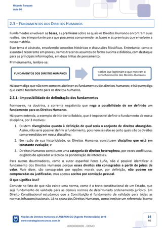 14
46
2.3 FUNDAMENTOS DOS DIREITOS HUMANOS
Fundamentos envolvem as bases, as premissas sobre as quais os Direitos Humanos encontram suas
razões. Isso é importante para que possamos compreender as bases e as premissas que envolvem a
nossa matéria.
Esse tema é abstrato, envolvendo conceitos históricos e discussões filosóficas. Entretanto, como o
assunto é recorrente em provas, vamos trazer os assuntos de forma sucinta e didática, com destaque
para as principais informações, em duas linhas de pensamento.
Primeiramente, lembre-se:
Há quem diga que não tem como estabelecer os fundamentos dos direitos humanos; e há quem diga
que existe fundamento para os direitos humanos.
2.3.1 - Impossibilidade de delimitação dos fundamentos
Formou-se, na doutrina, a corrente negativista que nega a possibilidade de ser definido um
fundamento para os Direitos Humanos.
Há quem entenda, a exemplo de Norberto Bobbio, que é impossível definir o fundamento de nossa
disciplina, por 3 motivos:
1. Existem divergências quanto à definição de qual seria o conjunto de direitos abrangidos.
Assim, não seria possível definir o fundamento, pois nem se sabe ao certo quais são os direitos
compreendidos em nossa disciplina;
2. Em razão de sua historicidade, os Direitos Humanos constituem disciplina que está em
constante evolução; e
3. Direitos Humanos constituem uma categoria de direitos heterogênea, por vezes conflituosa,
exigindo do aplicador a técnica da ponderação de interesses.
Para outros doutrinadores, como o autor espanhol Peres Luño, não é possível identificar o
fundamento dos Direitos Humanos porque esses direitos são consagrados a partir de juízos de
valor. Vale dizer, são consagrados por opções morais que, por definição, não podem ser
comprovadas ou justificadas, mas apenas aceitas por convicção pessoal.
O que significa isso?
Consiste no fato de que não existe uma norma, como é o texto constitucional de um Estado, que
seja fundamento de validade para as demais normas de determinado ordenamento jurídico. Em
Direito Constitucional estudamos que a Constituição é fundamento de validade para todas as
normas infraconstitucionais. Já na seara dos Direitos Humanos, como inexiste um referencial (como
FUNDAMENTOS DOS DIREITOS HUMANOS
razões que legitimam e que motivam o
reconhecimento dos Direitos Humanos
Ricardo Torques
Aula 00
Noções de Direitos Humanos p/ AGEPEN-GO (Agente Penitenciário) 2019
www.estrategiaconcursos.com.br
0
00000000000 - DEMO
 