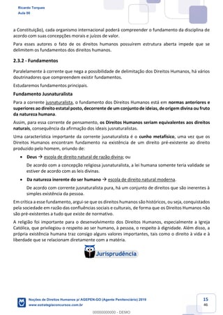 15
46
a Constituição), cada organismo internacional poderá compreender o fundamento da disciplina de
acordo com suas concepções morais e juízos de valor.
Para esses autores o fato de os direitos humanos possuírem estrutura aberta impede que se
delimitem os fundamentos dos direitos humanos.
2.3.2 - Fundamentos
Paralelamente à corrente que nega a possibilidade de delimitação dos Direitos Humanos, há vários
doutrinadores que compreendem existir fundamentos.
Estudaremos fundamentos principais.
Fundamento Jusnaturalista
Para a corrente jusnaturalista, o fundamento dos Direitos Humanos está em normas anteriores e
superiores ao direito estatal posto, decorrente de um conjunto de ideias, de origem divina ou fruto
da natureza humana.
Assim, para essa corrente de pensamento, os Direitos Humanos seriam equivalentes aos direitos
naturais, consequência da afirmação dos ideais jusnaturalistas.
Uma característica importante da corrente jusnaturalista é o cunho metafísico, uma vez que os
Direitos Humanos encontram fundamento na existência de um direito pré-existente ao direito
produzido pelo homem, oriundo de:
Deus escola de direito natural de razão divina; ou
De acordo com a concepção religiosa jusnaturalista, a lei humana somente teria validade se
estiver de acordo com as leis divinas.
Da natureza inerente do ser humano escola de direito natural moderna.
De acordo com corrente jusnaturalista pura, há um conjunto de direitos que são inerentes à
simples existência da pessoa.
Em crítica a esse fundamento, argui-se que os direitos humanos são históricos, ou seja, conquistados
pela sociedade em razão das confluências sociais e culturais, de forma que os Direitos Humanos não
são pré-existentes a tudo que existe de normativo.
A religião foi importante para o desenvolvimento dos Direitos Humanos, especialmente a Igreja
Católica, que privilegiou o respeito ao ser humano, à pessoa, o respeito à dignidade. Além disso, a
própria existência humana traz consigo alguns valores importantes, tais como o direito à vida e à
liberdade que se relacionam diretamente com a matéria.
Ricardo Torques
Aula 00
Noções de Direitos Humanos p/ AGEPEN-GO (Agente Penitenciário) 2019
www.estrategiaconcursos.com.br
0
00000000000 - DEMO
 