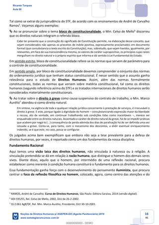 16
46
Tal como se extrai da jurisprudência do STF, de acordo com os ensinamentos de André de Carvalho
Ramos5
. Vejamos alguns exemplos:
Ao se pronunciar sobre o tema bloco de constitucionalidade, o Min. Celso de Mello6
discorreu
que os direitos naturais integram o referido bloco.
Cabe ter presente que a construção do significado de Constituição permite, na elaboração desse conceito, que
sejam considerados não apenas os preceitos de índole positiva, expressamente proclamados em documento
formal (que consubstancia o texto escrito da Constituição), mas, sobretudo, que sejam havidos, igualmente, por
relevantes, em face de sua transcendência mesma, os valores de caráter suprapositivo, os princípios cujas raízes
mergulham no direito natural e o próprio espírito que informa e dá sentido à Lei Fundamental do Estado.
Em sentido estrito, bloco de constitucionalidade refere-se às normas que servem de parâmetro para
o controle de constitucionalidade.
Em sentido amplo, por bloco de constitucionalidade devemos compreender o conjunto das normas
do ordenamento jurídico que tenham status constitucional. É nesse sentido que o assunto ganha
relevância para o estudo de Direitos Humanos. Assim, além das normas formalmente
constitucionais, todas as normas que versem sobre matéria constitucional, tal como os direitos
humanos (segundo referência acima do STF) e os tratados internacionais de direitos humanos serão
considerados materialmente constitucionais.
Ao tratar sobre o direito à greve como causa suspensiva do contrato de trabalho, o Min. Marco
Aurélio7
abordou-o como direito natural.
Em síntese, na vigência de toda e qualquer relação jurídica concernente à prestação de serviços, é irrecusável o
direito à greve. E este, porque ligado à dignidade do homem consubstanciando expressão maior da liberdade
a recusa, ato de vontade, em continuar trabalhando sob condições tidas como inaceitáveis , merece ser
enquadrado entre os direitos naturais. Assentado o caráter de direito natural da greve, há de se impedir práticas
que acabem por negá-lo (...) consequência da perda advinda dos dias de paralisação há de ser definida uma vez
cessada a greve. Conta-se, para tanto, com o mecanismo dos descontos, a elidir eventual enriquecimento
indevido, se é que este, no caso, possa se configurar.
Os julgados acima bem exemplificam que embora não seja a tese prevalente para a defesa de
direitos humanos, por vezes, é reportado como um dos fundamentos da nossa disciplina.
Fundamento Racional
Aqui temos uma visão laica dos direitos humanos, não vinculada à natureza ou à religião. A
vinculação pretendida se dá em relação à razão humana, que distingue o homem dos demais seres
vivos. Diante disso, aquilo que o homem, por intermédio de uma reflexão racional, procura
estabelecer como inerente à condição humana constituirá o fundamento para os direitos humanos.
Essa fundamentação ganha força com o desenvolvimento do pensamento iluminista, que procura
centrar o foco da reflexão filosófica no homem, colocado, agora, como centro das atenções e do
5
RAMOS, André de Carvalho. Curso de Direitos Humanos, São Paulo: Editora Saraiva, 2014 (versão digital).
6
ADI 595/ES, Rel. Celso de Mello, 2002, DJU de 26-2-2002.
7
SS 2.061 AgR/DF, Rel. Min. Marco Aurélio, Presidente, DJU 30-10-2001.
Ricardo Torques
Aula 00
Noções de Direitos Humanos p/ AGEPEN-GO (Agente Penitenciário) 2019
www.estrategiaconcursos.com.br
0
00000000000 - DEMO
 