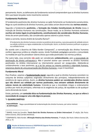 17
46
pensamento. Assim, os defensores do fundamento racional compreendem que os direitos humanos
têm suas bases lançadas neste movimento racional.
Fundamento Positivista
O fundamento positivista dos direitos humanos se opõe fortemente ao fundamento jusnaturalista.
Nega-se a pré-existência de direitos humanos, pois todos seriam decorrentes das normas estatais.
Segundo o fundamento positivista, a formação dos Estados Constitucionais de Direito levou à
inserção de Direitos Humanos nas constituições. Desse modo, se os Direitos Humanos estiverem
escritos em textos legais (e principalmente, constitucionais) são considerados Direitos Humanos.
Antes de serem positivados, são considerados apenas valores e juízos morais.
Sobre a corrente, leciona André de Carvalho Ramos8
:
O fundamento dos direitos humanos consiste na existência da lei positiva, cujo pressuposto de validade está em
sua edição conforme as regras estabelecidas na Constituição. Assim, os direitos humanos justificam-se graças a
sua validade formal.
De acordo com a doutrina de Fábio Konder Comparato9
, a normatização dos direitos humanos
confere segurança jurídica as relações sociais, tendo finalidade pedagógica perante a comunidade
na medida em que faz prevalecer valores éticos que estão positivados nas normas jurídicas.
Por outro lado, essa corrente não pode ser considerada unilateralmente, pois a necessidade de
positivação do direito enfraquece-o. Não é possível aceitar que somente os direitos humanos
positivados no âmbito internacional ou internamente possam ser assegurados. Adotando-se
unilateralmente a tese positivista, se a lei for omissa ou mesmo contrária à dignidade humana,
estaremos diante de uma precarização dos Direitos Humanos, o que é inaceitável.
Fundamento Moral
Para finalizar, vejamos a fundamentação moral, segundo a qual os direitos humanos consistem no
conjunto de direitos subjetivos originados diretamente dos princípios, independentemente da
existência de regras prévias. Assim, os direitos humanos podem ser considerados direitos morais
que não aferem sua validade por normas positivadas, mas extraem validade diretamente de
valores morais da coletividade humana. Entende-se que a moralidade integra o ordenamento
jurídico por meio de princípios, referindo-se às exigências de justiça, de equidade ou de qualquer
outra dimensão da moral.
Existe, portanto, um conteúdo ético na fundamentação dos Direitos Humanos, no que se refere à
necessidade de assegurar uma vida digna às pessoas.
QUADRO SINÓTICO
Impossibilidade
de delimitação
Nega a possibilidade de fundamentação dos direitos humanos, por vários motivos:
8
RAMOS, André de Carvalho. Teoria Geral dos Direitos Humanos na Ordem Internacional. 2ª edição, São Paulo:
Editora Saraiva, 2012 (versão eletrônica).
9
COMPARATO, Fábio Konder. Afirmação Histórica dos Direitos Humanos, 7ª edição, São Paulo: Editora Saraiva S/A,
2010, p. 72.
Ricardo Torques
Aula 00
Noções de Direitos Humanos p/ AGEPEN-GO (Agente Penitenciário) 2019
www.estrategiaconcursos.com.br
0
00000000000 - DEMO
==0==
 