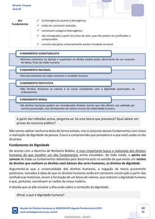 18
46
dos
Fundamentos
há divergências quanto à abrangência;
estão em constante evolução;
constituem categoria heterogênea;
são consagrados a partir de juízos de valor, que não podem ser justificados e
comprovados.
constitui disciplina universalmente aceita e fundada na moral.
A partir das reflexões acima, pergunta-se: há uma teoria que prevalece? Qual adotar em
provas de concurso público?
Não vamos adotar nenhuma delas de forma isolada, mas o conjunto desses fundamentos com vistas
a realização da dignidade da pessoa. Essa é a compreensão que prevalece e a que você usada no dia
da prova.
Fundamento da Dignidade
De acordo com a doutrina de Norberto Bobbio, é mais importante busca a realização dos direitos
humanos do que escolher um dos fundamentos acima estudados. De todo modo, o ponto em
comum de todas os fundamentos debatidos pela doutrina está no sentido de que existe um núcleo
de direitos que realizam os direitos mais básicos dos seres humanos, os direitos de dignidade.
Argumenta-se que a universalidade dos direitos humanos, a negação da teoria puramente
positivista, somados à ideia de que os direitos humanos estão em constante construção a partir das
confluências históricas, levam à formação de um bloco de valores, que realizam a dignidade humana
e que, portanto, constituem as razões da nossa matéria.
A dúvida que se põe envolve a discussão sobre o conteúdo da dignidade:
Afinal, o que é dignidade humana?
Normas anteriores ou divinas e superiores ao direito estatal posto, decorrente de um conjunto
de ideias, fruto da razão humana.
FUNDAMENTO JUSNATURALISTA
Normas extraíveis da razão inerentes à condição humana.
FUNDAMENTO RACIONAL
São Direitos Humanos os valores e os juízos condizentes com a dignidade positivados no
ordenamento.
FUNDAMENTO POSITIVISTA
Os direitos humanos podem ser considerados direitos morais que não aferem sua validade por
normas positivadas, mas diretamente de valores morais da coletividade humana.
FUNDAMENTO MORAL
Ricardo Torques
Aula 00
Noções de Direitos Humanos p/ AGEPEN-GO (Agente Penitenciário) 2019
www.estrategiaconcursos.com.br
0
00000000000 - DEMO
 
