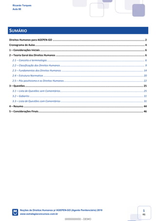 1
46
SUMÁRIO
Direitos Humanos para AGEPEN-GO ..................................................................................................................... 2
Cronograma de Aulas ........................................................................................................................................... 4
1 Considerações Iniciais ..................................................................................................................................... 6
2 Teoria Geral dos Direitos Humanos ................................................................................................................. 6
2.1 Conceito e terminologia..................................................................................................................................... 6
2.2 Classificação dos Direitos Humanos................................................................................................................... 9
2.3 Fundamentos dos Direitos Humanos ............................................................................................................... 14
2.4 Estrutura Normativa ........................................................................................................................................ 20
2.5 Pós-positivismo e os Direitos Humanos............................................................................................................ 22
3 Questões...................................................................................................................................................... 25
3.1 Lista de Questões sem Comentários................................................................................................................. 25
3.2 Gabarito........................................................................................................................................................... 31
3.3 Lista de Questões com Comentários ................................................................................................................ 31
4 Resumo ........................................................................................................................................................ 44
5 Considerações Finais..................................................................................................................................... 46
Ricardo Torques
Aula 00
Noções de Direitos Humanos p/ AGEPEN-GO (Agente Penitenciário) 2019
www.estrategiaconcursos.com.br
0
00000000000 - DEMO
 