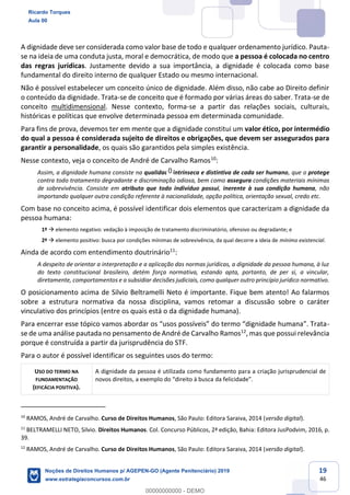 19
46
A dignidade deve ser considerada como valor base de todo e qualquer ordenamento jurídico. Pauta-
se na ideia de uma conduta justa, moral e democrática, de modo que a pessoa é colocada no centro
das regras jurídicas. Justamente devido a sua importância, a dignidade é colocada como base
fundamental do direito interno de qualquer Estado ou mesmo internacional.
Não é possível estabelecer um conceito único de dignidade. Além disso, não cabe ao Direito definir
o conteúdo da dignidade. Trata-se de conceito que é formado por várias áreas do saber. Trata-se de
conceito multidimensional. Nesse contexto, forma-se a partir das relações sociais, culturais,
históricas e políticas que envolve determinada pessoa em determinada comunidade.
Para fins de prova, devemos ter em mente que a dignidade constitui um valor ético, por intermédio
do qual a pessoa é considerada sujeito de direitos e obrigações, que devem ser assegurados para
garantir a personalidade, os quais são garantidos pela simples existência.
Nesse contexto, veja o conceito de André de Carvalho Ramos10
:
Assim, a dignidade humana consiste na qualidade intrínseca e distintiva de cada ser humano, que o protege
contra todo tratamento degradante e discriminação odiosa, bem como assegura condições materiais mínimas
de sobrevivência. Consiste em atributo que todo indivíduo possui, inerente à sua condição humana, não
importando qualquer outra condição referente à nacionalidade, opção política, orientação sexual, credo etc.
Com base no conceito acima, é possível identificar dois elementos que caracterizam a dignidade da
pessoa humana:
1º elemento negativo: vedação à imposição de tratamento discriminatório, ofensivo ou degradante; e
2º elemento positivo: busca por condições mínimas de sobrevivência, da qual decorre a ideia de mínimo existencial.
Ainda de acordo com entendimento doutrinário11
:
A despeito de orientar a interpretação e a aplicação das normas jurídicas, a dignidade da pessoa humana, à luz
do texto constitucional brasileiro, detém força normativa, estando apta, portanto, de per si, a vincular,
diretamente, comportamentos e a subsidiar decisões judiciais, como qualquer outro princípio jurídico normativo.
O posicionamento acima de Silvio Beltramelli Neto é importante. Fique bem atento! Ao falarmos
sobre a estrutura normativa da nossa disciplina, vamos retomar a discussão sobre o caráter
vinculativo dos princípios (entre os quais está o da dignidade humana).
-
se de uma análise pautada no pensamento de André de Carvalho Ramos12
, mas que possui relevância
porque é construída a partir da jurisprudência do STF.
Para o autor é possível identificar os seguintes usos do termo:
USO DO TERMO NA
FUNDAMENTAÇÃO
(EFICÁCIA POSITIVA).
A dignidade da pessoa é utilizada como fundamento para a criação jurisprudencial de
10
RAMOS, André de Carvalho. Curso de Direitos Humanos, São Paulo: Editora Saraiva, 2014 (versão digital).
11
BELTRAMELLI NETO, Silvio. Direitos Humanos. Col. Concurso Públicos, 2ª edição, Bahia: Editora JusPodvim, 2016, p.
39.
12
RAMOS, André de Carvalho. Curso de Direitos Humanos, São Paulo: Editora Saraiva, 2014 (versão digital).
Ricardo Torques
Aula 00
Noções de Direitos Humanos p/ AGEPEN-GO (Agente Penitenciário) 2019
www.estrategiaconcursos.com.br
0
00000000000 - DEMO
0
 