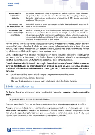 20
46
USO DO TERMO NA
INTERPRETAÇÃO
ADEQUADA.
Ao abordar determinado tema, a dignidade da pessoa é utilizada como parâmetro
interpretativo. Por exemplo, ao tratar da celeridade da prestação jurisdicional, a
dignidade é alcançada, de acordo com a jurisprudência do STF, quando a prestação
jurisdicional é tempestiva.
USO DO TERMO PARA
IMPOR LIMITES AO ESTADO.
A dignidade assume na jurisprudência papel limitador da atuação estatal, a exemplo da
limitação do uso de algemas.
USO DO TERMO PARA
SUBSIDIAR A PONDERAÇÃO
DE INTERESSES.
Na técnica de aplicação dos princípios a dignidade é ventilada, nos julgados do STF, para
determinar a prevalência de um princípio em relação ao outro. Foi utilizada tal
interpretação para afastar o trânsito em julgado de uma ação de paternidade. Vale dizer,
em nome da dignidade, prestigia-se o direito à informação genérica em detrimento da
segurança jurídica decorrente da coisa julgada.
Por fim, embora constitua o centro axiológico (valorativo) do nosso ordenamento jurídico, devemos
tomar cuidado com a banalização do termo, pois, quando tudo encontra fundamento na dignidade
humana, esse valor de nada servirá. Dito de forma simples, quanto uma coisa é fundamento de tudo,
ela não tem capacidade de distinguir a importância de nada.
Enfim, de tudo o que vimos até aqui, você deve ter em mente que vários pensadores se debruçaram
para compreender o fundamento dos direitos humanos. Cada um, alinhado a uma concepção
filosófica específica, trouxe um fundamento específico, todos bons argumentos.
O resultado dessa reflexão levou à constatação de que é necessário refletir os direitos humanos a
partir da dignidade, seja ela encarada como um princípio ou como um valor supremo. A dignidade
se apresenta como o resultado dessas várias razões e, por isso, constitui o fundamento dos direitos
humanos.
Para concluir essa análise teórica inicial, cumpre compreender outros dois pontos:
a) a estrutura normativa da nossa disciplina; e
b) o papel do pós-positivismo no cenário atual e influência no estudo dos Direitos Humanos.
2.4 ESTRUTURA NORMATIVA
Os direitos humanos apresentam uma característica marcante: possuem estrutura normativa
aberta.
E que o seria uma estrutura normativa aberta?
Estudamos em Direito Constitucional que as normas jurídicas compreendem regras e princípios.
As regras são enunciados jurídicos tradicionais, que preveem uma situação fática e, se essa ocorrer,
haverá uma consequência jurídica. Por exemplo, se alguém violar o direito à imagem de outrem
(fato), ficará responsável pela reparação por eventuais danos materiais e morais causados à pessoa
cujas imagens foram divulgadas indevidamente (consequência jurídica).
Ricardo Torques
Aula 00
Noções de Direitos Humanos p/ AGEPEN-GO (Agente Penitenciário) 2019
www.estrategiaconcursos.com.br
0
00000000000 - DEMO
 