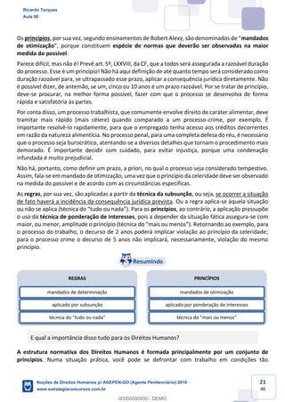 21
46
Os princípios, por sua vez, mandados
de otimização espécie de normas que deverão ser observadas na maior
medida do possível.
Parece difícil, mas não é! Prevê art. 5º, LXXVIII, da CF, que a todos será assegurada a razoável duração
do processo. Esse é um princípio! Não há aqui definição de até quanto tempo será considerado como
duração razoável para, se ultrapassado esse prazo, aplicar a consequência jurídica diretamente. Não
é possível dizer, de antemão, se um, cinco ou 10 anos é um prazo razoável. Por se tratar de princípio,
deve-se procurar, na melhor forma possível, fazer com que o processo se desenvolva de forma
rápida e satisfatória às partes.
Por conta disso, um processo trabalhista, que comumente envolve direito de caráter alimentar, deve
tramitar mais rápido (mais célere) quando comparado a um processo-crime, por exemplo. É
importante resolvê-lo rapidamente, para que o empregado tenha acesso aos créditos decorrentes
em razão da natureza alimentícia. No processo penal, para uma completa defesa do réu, é necessário
que o processo seja burocrático, atentando-se a diversos detalhes que tornam o procedimento mais
demorado. É importante decidir com cuidado, para evitar injustiça, porque uma condenação
infundada é muito prejudicial.
Não há, portanto, como definir um prazo, a priori, no qual o processo seja considerado tempestivo.
Assim, fala-se em mandado de otimização, uma vez que o princípio da celeridade deve ser observado
na medida do possível e de acordo com as circunstâncias específicas.
As regras, por sua vez, são aplicadas a partir da técnica da subsunção, ou seja, se ocorrer a situação
de fato haverá a incidência da consequência jurídica prevista. Ou a regra aplica-se àquela situação
ou não se apl princípios, ao contrário, a aplicação pressupõe
o uso da técnica de ponderação de interesses, pois a depender da situação fática assegura-se com
maior, ou menor, etornando ao exemplo, para
o processo do trabalho, o decurso de 2 anos poderá implicar violação ao princípio da celeridade;
para o processo crime o decurso de 5 anos não implicará, necessariamente, violação do mesmo
princípio.
E qual a importância disso tudo para os Direitos Humanos?
A estrutura normativa dos Direitos Humanos é formada principalmente por um conjunto de
princípios. Numa situação prática, você pode se defrontar com trabalho em condições tão
REGRAS
mandados de determinação
aplicado por subsunção
técnica do "tudo ou nada"
PRINCÍPIOS
mandados de otimização
aplicado por ponderação de interesses
técnica do "mais ou menos"
Ricardo Torques
Aula 00
Noções de Direitos Humanos p/ AGEPEN-GO (Agente Penitenciário) 2019
www.estrategiaconcursos.com.br
0
00000000000 - DEMO
 