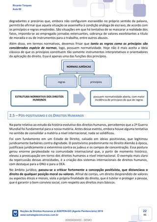 22
46
degradantes e precárias que, embora não configurem escravidão no próprio sentido da palavra,
permitirão afirmar que aquela situação se assemelha à condição análoga de escravo, de acordo com
os princípios e regras envolvidos. São situações em que há tentativa de se mascarar a realidade dos
fatos, impondo-se ao empregado jornadas extenuantes, cobrança de valores exorbitantes a título
de moradia e ou de instrumentos para o trabalho, entre outros abusos.
Além disso, em termos normativos, devemos frisar que tanto as regras como os princípios são
considerados espécie de normas, logo, possuem normatividade. Hoje não é mais aceita a ideia
clássica de que os princípios constituem tão somente instrumentos interpretativos e orientadores
da aplicação do direito. Essa é apenas uma das funções dos princípios.
2.5 PÓS-POSITIVISMO E OS DIREITOS HUMANOS
Na parte relativa ao estudo da história evolutiva dos direitos humanos, percebemos que a 2ª Guerra
Mundial foi fundamental para a nossa matéria. Antes desse evento, embora houve alguma tentativa
no sentido de consolidar a matéria a nível internacional, nada se solidificou.
Foi com fundamento em um Estado de Direito, calcado em ideias positivistas, que legitimou
juridicamente barbáries contra dignidade. O positivismo predominante no Direito Alemão à época,
justificava juridicamente o extermínio contra os judeus e os campos de concentração. Essa postura
gerou enorme perplexidade na comunidade internacional que, a partir de momento histórico,
elevou a preocupação em torno dos direitos humanos a nível internacional. O exemplo mais claro
da repercussão dessas atrocidades, é a criação dos sistemas internacionais de direitos humanos,
com destaque para a ONU e para a OEA.
No âmbito jurídico, passou-se a criticar fortemente a concepção positivista, que distanciava o
direito de qualquer posição moral ou valores. Afinal de contas, um direito desprendido de valores
ou aspectos éticos e morais, viola a própria finalidade do direito, que é tutelar e proteger a pessoa,
que é garantir o bom convívio social, com respeito aos direitos mais básicos.
NORMAS JURÍDICAS
regras princípios
ESTRUTURA NORMATIVA DOS DIREITOS
HUMANOS
possuem normatividade aberta, com maior
incidência de princípios do que de regras
Ricardo Torques
Aula 00
Noções de Direitos Humanos p/ AGEPEN-GO (Agente Penitenciário) 2019
www.estrategiaconcursos.com.br
0
00000000000 - DEMO
 