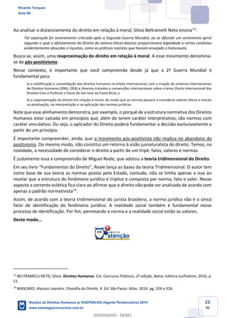23
46
Ao analisar o distanciamento do direito em relação à moral, Silvio Beltramelli Neto ensina13
:
Tal separação foi severamente criticada após a Segunda Guerra Mundial, ao se difundir um sentimento geral
segundo o qual o afastamento do Direito de valores éticos básicos proporcionara legalidade a certas condutas
evidentemente absurdas e injustas, como as práticas nazistas que haviam ensejado o holocausto.
Busca-se, assim, uma reaproximação do direito em relação à moral. A esse movimento denomina-
se de pós-positivismo.
Nesse contexto, é importante que você compreenda desde já que a 2ª Guerra Mundial é
fundamental para:
a) a solidificação e consolidação dos direitos humanos na órbita internacional, com a criação de sistemas internacionais
de Direitos Humanos (ONU, OEA) e diversos tratados e convenções internacionais sobre o tema (Pacto Internacional dos
Direitos Civis e Políticos e Pacto de San Jose da Costa Rica); e
b) a reaproximação do direito em relação à moral, de modo que as normas passam a considerar valores éticos e morais
na positivação, na interpretação e na aplicação das normas jurídicas.
Note que esse alinhamento demonstra, por exemplo, o porquê de a estrutura normativa dos Direitos
Humanos estar calcada em princípios que, além de terem caráter interpretativo, são normas com
caráter vinculativo. Ou seja, o aplicador do Direito poderá fundamentar a decisão exclusivamente a
partir de um princípio.
É importante compreender, ainda, que o movimento pós-positivista não implica no abandono do
positivismo. Do mesmo modo, não constitui um retorno à visão jusnaturalista do direito. Temos, na
realidade, a necessidade de considerar o direito a partir de um tripé: fatos, valores e normas.
É justamente essa a compreensão de Miguel Reale, que adotou a teoria tridimensional do Direito.
como base de sua teoria as normas postas pelo Estado, contudo, não se limita apenas a isso ao
revelar que a estrutura do fenômeno jurídico é tríplice e composta por norma, fato e valor. Nesse
aspecto a corrente eclética fica clara ao afirmar que o direito não pode ser analisado de acordo com
apenas o padrão normativista14
.
Assim, de acordo com a teoria tridimensional do jurista brasileiro, a norma jurídica não é o único
fator de identificação do fenômeno jurídico. A realidade social também é fundamental nesse
processo de identificação. Por fim, permeando a norma e a realidade social estão os valores.
Deste modo...
13
BELTRAMELLI NETO, Silvio. Direitos Humanos. Col. Concurso Públicos, 2ª edição, Bahia: Editora JusPodvim, 2016, p.
51.
14
MASCARO, Alysson Leandro. Filosofia do Direito. 4. Ed. São Paulo: Atlas. 2014. pg. 324 a 326.
Ricardo Torques
Aula 00
Noções de Direitos Humanos p/ AGEPEN-GO (Agente Penitenciário) 2019
www.estrategiaconcursos.com.br
0
00000000000 - DEMO
 