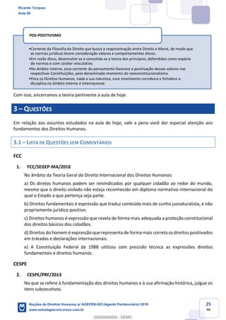 25
46
Com isso, encerramos a teoria pertinente à aula de hoje.
3 QUESTÕES
Em relação aos assuntos estudados na aula de hoje, vale a pena você dar especial atenção aos
fundamentos dos Direitos Humanos.
3.1 LISTA DE QUESTÕES SEM COMENTÁRIOS
FCC
1. FCC/SEGEP-MA/2016
No âmbito da Teoria Geral do Direito Internacional dos Direitos Humanos:
a) Os diretos humanos podem ser reivindicados por qualquer cidadão ao redor do mundo,
mesmo que o direito violado não esteja reconhecido em diploma normativo internacional do
qual o Estado a que pertença seja parte.
b) Direitos fundamentais é expressão que traduz conteúdo mais de cunho jusnaturalista, e não
propriamente jurídico-positivo.
c) Direitos humanos é expressão que revela de forma mais adequada a proteção constitucional
dos direitos básicos dos cidadãos.
d) Direitos do homem é expressão que representa de forma mais correta os direitos positivados
em tratados e declarações internacionais.
e) A Constituição Federal de 1988 utilizou com precisão técnica as expressões direitos
fundamentais e direitos humanos.
CESPE
2. CESPE/PRF/2013
No que se refere à fundamentação dos direitos humanos e à sua afirmação histórica, julgue os
itens subsecutivos.
Corrente da Filosofia do Direito que busca a reaproximação entre Direito e Moral, de modo que
as normas jurídicas levem consideração valores e comportamentos éticos.
Em razão disso, desenvolve-se e consolida-se a teoria dos princípios, defendidos como espécie
de normas e com caráter vinculativo.
No âmbito interno, essa corrente do pensamento favorece a positivação desses valores nas
respectivas Constituições, pelo denominado momento do neoconstitucionalismo.
Para os Direitos Humanos, nada a sua natureza, esse movimento corrobora e fortalece a
disciplina no âmbito interno e internacional.
POS-POSITIVISMO
Ricardo Torques
Aula 00
Noções de Direitos Humanos p/ AGEPEN-GO (Agente Penitenciário) 2019
www.estrategiaconcursos.com.br
0
00000000000 - DEMO
 