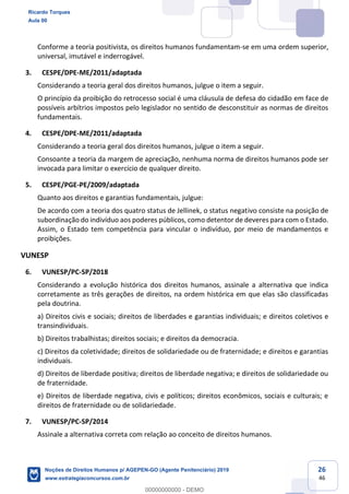 26
46
Conforme a teoria positivista, os direitos humanos fundamentam-se em uma ordem superior,
universal, imutável e inderrogável.
3. CESPE/DPE-ME/2011/adaptada
Considerando a teoria geral dos direitos humanos, julgue o item a seguir.
O princípio da proibição do retrocesso social é uma cláusula de defesa do cidadão em face de
possíveis arbítrios impostos pelo legislador no sentido de desconstituir as normas de direitos
fundamentais.
4. CESPE/DPE-ME/2011/adaptada
Considerando a teoria geral dos direitos humanos, julgue o item a seguir.
Consoante a teoria da margem de apreciação, nenhuma norma de direitos humanos pode ser
invocada para limitar o exercício de qualquer direito.
5. CESPE/PGE-PE/2009/adaptada
Quanto aos direitos e garantias fundamentais, julgue:
De acordo com a teoria dos quatro status de Jellinek, o status negativo consiste na posição de
subordinação do indivíduo aos poderes públicos, como detentor de deveres para com o Estado.
Assim, o Estado tem competência para vincular o indivíduo, por meio de mandamentos e
proibições.
VUNESP
6. VUNESP/PC-SP/2018
Considerando a evolução histórica dos direitos humanos, assinale a alternativa que indica
corretamente as três gerações de direitos, na ordem histórica em que elas são classificadas
pela doutrina.
a) Direitos civis e sociais; direitos de liberdades e garantias individuais; e direitos coletivos e
transindividuais.
b) Direitos trabalhistas; direitos sociais; e direitos da democracia.
c) Direitos da coletividade; direitos de solidariedade ou de fraternidade; e direitos e garantias
individuais.
d) Direitos de liberdade positiva; direitos de liberdade negativa; e direitos de solidariedade ou
de fraternidade.
e) Direitos de liberdade negativa, civis e políticos; direitos econômicos, sociais e culturais; e
direitos de fraternidade ou de solidariedade.
7. VUNESP/PC-SP/2014
Assinale a alternativa correta com relação ao conceito de direitos humanos.
Ricardo Torques
Aula 00
Noções de Direitos Humanos p/ AGEPEN-GO (Agente Penitenciário) 2019
www.estrategiaconcursos.com.br
0
00000000000 - DEMO
 