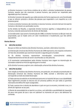27
46
a) Direitos humanos é uma forma sintética de se referir a direitos fundamentais da pessoa
humana, aqueles que são essenciais à pessoa humana, que precisa ser respeitada pela
dignidade que lhe é inerente.
b) Direitos humanos são aqueles que estão previstos de forma expressa em uma Constituição
e que se referem somente a direitos das pessoas que respondem a um inquérito ou a um
processo penal.
c) Como os direitos humanos são inerentes à natureza humana, somente derivam do espírito
humano e não devem ser positivados nas leis.
d) No âmbito da filosofia, a expressão direitos humanos significa a independência do ser
humano, tratando exclusivamente do direito de liberdade.
e) Considerando o que prevê a Constituição de 1988, os direitos humanos se dão por meio da
propriedade, que se impõe como um valor incondicional e insubstituível, que não admite
equivalente.
Outras Bancas
8. IBFC/PM-SE/2018
No que se refere ao Histórico dos Direitos Humanos, assinale a alternativa incorreta:
a) A Declaração Universal dos Direitos Humanos de 1948 representa uma resposta civilizatória
em face das atrocidades que ocorreram durante a segunda guerra mundial.
b) Os direitos humanos representam reivindicações universalmente válidas,
independentemente do fato de serem reconhecidas ou não pelas leis.
c) O movimento contemporâneo pelos direitos humanos teve origem na reconstrução da
sociedade ocidental ao final da segunda guerra mundial.
d) Os direitos humanos surgiram com a declaração universal dos direitos humanos.
9. IBFC/PM-SE/2018
Com relação ao Histórico dos Direitos Humanos, em particular, em atenção ao preceituado na
Declaração Universal dos Direitos Humanos de 1948, assinale a alternativa que não
corresponde ao texto da citada Declaração:
a) Toda a pessoa acusada de um ato delituoso presume-se inocente até que a sua culpabilidade
fique legalmente provada no decurso de um processo público em que todas as garantias
necessárias de defesa lhe sejam asseguradas.
b) Toda a pessoa tem o direito de abandonar o país em que se encontra, incluindo o seu, e o
direito de regressar ao seu país.
c) Diante da necessidade de se reprimir os crimes, será admitida a possibilidade de imposição
de pena mais grave do que a que era aplicável no momento em que o ato delituoso foi
cometido.
Ricardo Torques
Aula 00
Noções de Direitos Humanos p/ AGEPEN-GO (Agente Penitenciário) 2019
www.estrategiaconcursos.com.br
0
00000000000 - DEMO
 