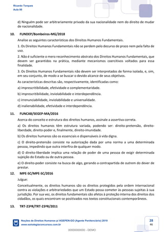 28
46
d) Ninguém pode ser arbitrariamente privado da sua nacionalidade nem do direito de mudar
de nacionalidade.
10. FUNDEP/Bombeiros-MG/2018
Analise as seguintes características dos Direitos Humanos Fundamentais.
1. Os Direitos Humanos Fundamentais não se perdem pelo decurso de prazo nem pela falta de
uso.
2. Não é suficiente o mero reconhecimento abstrato dos Direitos Humanos Fundamentais, que
devem ser garantidos na prática, mediante mecanismos coercitivos voltados para essa
finalidade.
3. Os Direitos Humanos Fundamentais não devem ser interpretados de forma isolada, e, sim,
em seu conjunto, de modo a se buscar o devido alcance de seus objetivos.
As características descritas são, respectivamente, identificadas como:
a) imprescritibilidade, efetividade e complementaridade.
b) imprescritibilidade, inviolabilidade e interdependência.
c) irrenunciabilidade, inviolabilidade e universalidade.
d) inalienabilidade, efetividade e interdependência.
11. FUNCAB/SEGEP-MA/2016
Acerca do conceito e estrutura dos direitos humanos, assinale a assertiva correta.
a) Os direitos humanos têm estrutura variada, podendo ser: direito-pretensão, direito-
liberdade, direito-poder e, finalmente, direito-imunidade.
b) Os direitos humanos são os essenciais e dispensáveis à vida digna.
c) O direito-pretensão consiste na autorização dada por uma norma a uma determinada
pessoa, impedindo que outra interfira de qualquer modo.
d) O direito-liberdade implica uma relação de poder de uma pessoa de exigir determinada
sujeição do Estado ou de outra pessoa.
e) O direito-poder consiste na busca de algo, gerando a contrapartida de outrem do dever de
prestar.
12. MPE-SC/MPE-SC/2016
Julgue:
Conceitualmente, os direitos humanos são os direitos protegidos pela ordem internacional
contra as violações e arbitrariedades que um Estado possa cometer às pessoas sujeitas à sua
jurisdição. Por sua vez, os direitos fundamentais são afetos à proteção interna dos direitos dos
cidadãos, os quais encontram-se positivados nos textos constitucionais contemporâneos.
13. TRT-23ªR/TRT-23ªR/2011
Ricardo Torques
Aula 00
Noções de Direitos Humanos p/ AGEPEN-GO (Agente Penitenciário) 2019
www.estrategiaconcursos.com.br
0
00000000000 - DEMO
 