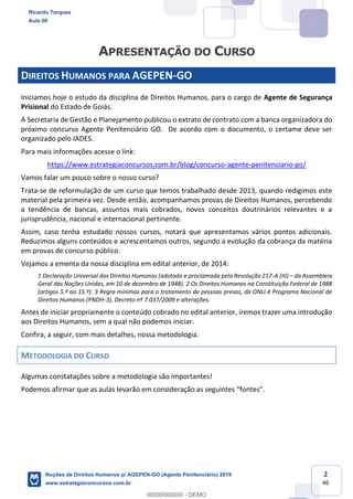 2
46
DIREITOS HUMANOS PARA AGEPEN-GO
Iniciamos hoje o estudo da disciplina de Direitos Humanos, para o cargo de Agente de Segurança
Prisional do Estado de Goiás.
A Secretaria de Gestão e Planejamento publicou o extrato de contrato com a banca organizadora do
próximo concurso Agente Penitenciário GO. De acordo com o documento, o certame deve ser
organizado pelo IADES.
Para mais informações acesse o link:
https://www.estrategiaconcursos.com.br/blog/concurso-agente-penitenciario-go/
Vamos falar um pouco sobre o nosso curso?
Trata-se de reformulação de um curso que temos trabalhado desde 2013, quando redigimos este
material pela primeira vez. Desde então, acompanhamos provas de Direitos Humanos, percebendo
a tendência de bancas, assuntos mais cobrados, novos conceitos doutrinários relevantes e a
jurisprudência, nacional e internacional pertinente.
Assim, caso tenha estudado nossos cursos, notará que apresentamos vários pontos adicionais.
Reduzimos alguns conteúdos e acrescentamos outros, segundo a evolução da cobrança da matéria
em provas de concurso público.
Vejamos a ementa da nossa disciplina em edital anterior, de 2014:
1 Declaração Universal dos Direitos Humanos (adotada e proclamada pela Resolução 217-A (III) da Assembleia
Geral das Nações Unidas, em 10 de dezembro de 1948). 2 Os Direitos Humanos na Constituição Federal de 1988
(artigos 5.º ao 15.º). 3 Regra mínimas para o tratamento de pessoas presas, da ONU.4 Programa Nacional de
Direitos Humanos (PNDH-3), Decreto nº 7.037/2009 e alterações.
Antes de iniciar propriamente o conteúdo cobrado no edital anterior, iremos trazer uma introdução
aos Direitos Humanos, sem a qual não podemos iniciar.
Confira, a seguir, com mais detalhes, nossa metodologia.
METODOLOGIA DO CURSO
Algumas constatações sobre a metodologia são importantes!
Ricardo Torques
Aula 00
Noções de Direitos Humanos p/ AGEPEN-GO (Agente Penitenciário) 2019
www.estrategiaconcursos.com.br
0
00000000000 - DEMO
 