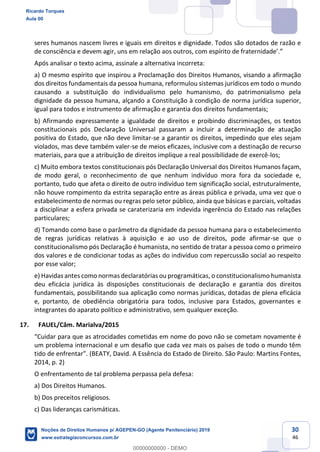 30
46
seres humanos nascem livres e iguais em direitos e dignidade. Todos são dotados de razão e
Após analisar o texto acima, assinale a alternativa incorreta:
a) O mesmo espírito que inspirou a Proclamação dos Direitos Humanos, visando a afirmação
dos direitos fundamentais da pessoa humana, reformulou sistemas jurídicos em todo o mundo
causando a substituição do individualismo pelo humanismo, do patrimonialismo pela
dignidade da pessoa humana, alçando a Constituição à condição de norma jurídica superior,
igual para todos e instrumento de afirmação e garantia dos direitos fundamentais;
b) Afirmando expressamente a igualdade de direitos e proibindo discriminações, os textos
constitucionais pós Declaração Universal passaram a incluir a determinação de atuação
positiva do Estado, que não deve limitar-se a garantir os direitos, impedindo que eles sejam
violados, mas deve também valer-se de meios eficazes, inclusive com a destinação de recurso
materiais, para que a atribuição de direitos implique a real possibilidade de exercê-los;
c) Muito embora textos constitucionais pós Declaração Universal dos Direitos Humanos façam,
de modo geral, o reconhecimento de que nenhum indivíduo mora fora da sociedade e,
portanto, tudo que afeta o direito de outro indivíduo tem significação social, estruturalmente,
não houve rompimento da estrita separação entre as áreas pública e privada, uma vez que o
estabelecimento de normas ou regras pelo setor público, ainda que básicas e parciais, voltadas
a disciplinar a esfera privada se caraterizaria em indevida ingerência do Estado nas relações
particulares;
d) Tomando como base o parâmetro da dignidade da pessoa humana para o estabelecimento
de regras jurídicas relativas à aquisição e ao uso de direitos, pode afirmar-se que o
constitucionalismo pós Declaração é humanista, no sentido de tratar a pessoa como o primeiro
dos valores e de condicionar todas as ações do indivíduo com repercussão social ao respeito
por esse valor;
e) Havidas antes como normas declaratórias ou programáticas, o constitucionalismo humanista
deu eficácia jurídica às disposições constitucionais de declaração e garantia dos direitos
fundamentais, possibilitando sua aplicação como normas jurídicas, dotadas de plena eficácia
e, portanto, de obediência obrigatória para todos, inclusive para Estados, governantes e
integrantes do aparato político e administrativo, sem qualquer exceção.
17. FAUEL/Câm. Marialva/2015
um problema internacional e um desafio que cada vez mais os países de todo o mundo têm
ncia do Estado de Direito. São Paulo: Martins Fontes,
2014, p. 2)
O enfrentamento de tal problema perpassa pela defesa:
a) Dos Direitos Humanos.
b) Dos preceitos religiosos.
c) Das lideranças carismáticas.
Ricardo Torques
Aula 00
Noções de Direitos Humanos p/ AGEPEN-GO (Agente Penitenciário) 2019
www.estrategiaconcursos.com.br
0
00000000000 - DEMO
 