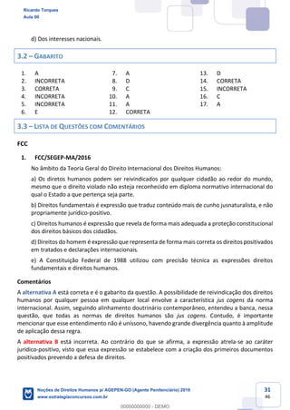 31
46
d) Dos interesses nacionais.
3.2 GABARITO
1. A
2. INCORRETA
3. CORRETA
4. INCORRETA
5. INCORRETA
6. E
7. A
8. D
9. C
10. A
11. A
12. CORRETA
13. D
14. CORRETA
15. INCORRETA
16. C
17. A
3.3 LISTA DE QUESTÕES COM COMENTÁRIOS
FCC
1. FCC/SEGEP-MA/2016
No âmbito da Teoria Geral do Direito Internacional dos Direitos Humanos:
a) Os diretos humanos podem ser reivindicados por qualquer cidadão ao redor do mundo,
mesmo que o direito violado não esteja reconhecido em diploma normativo internacional do
qual o Estado a que pertença seja parte.
b) Direitos fundamentais é expressão que traduz conteúdo mais de cunho jusnaturalista, e não
propriamente jurídico-positivo.
c) Direitos humanos é expressão que revela de forma mais adequada a proteção constitucional
dos direitos básicos dos cidadãos.
d) Direitos do homem é expressão que representa de forma mais correta os direitos positivados
em tratados e declarações internacionais.
e) A Constituição Federal de 1988 utilizou com precisão técnica as expressões direitos
fundamentais e direitos humanos.
Comentários
A alternativa A está correta e é o gabarito da questão. A possibilidade de reivindicação dos direitos
humanos por qualquer pessoa em qualquer local envolve a característica jus cogens da norma
internacional. Assim, seguindo alinhamento doutrinário contemporâneo, entendeu a banca, nessa
questão, que todas as normas de direitos humanos são jus cogens. Contudo, é importante
mencionar que esse entendimento não é uníssono, havendo grande divergência quanto à amplitude
de aplicação dessa regra.
A alternativa B está incorreta. Ao contrário do que se afirma, a expressão atrela-se ao caráter
jurídico-positivo, visto que essa expressão se estabelece com a criação dos primeiros documentos
positivados prevendo a defesa de direitos.
Ricardo Torques
Aula 00
Noções de Direitos Humanos p/ AGEPEN-GO (Agente Penitenciário) 2019
www.estrategiaconcursos.com.br
0
00000000000 - DEMO
 