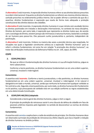32
46
A alternativa C está incorreta. A expressão direitos humanos refere-se aos direitos básicos prescritos
na ordem internacional. Enquanto os direitos fundamentais se referem aos mesmos direitos básicos,
contudo prescritos no ordenamento jurídico interno. Daí se poder afirmar o contrário do que diz a
assertiva: direitos fundamentais é expressão que revela de forma mais adequada a proteção
constitucional dos direitos básicos dos cidadãos.
A alternativa D está incorreta. A expressão direitos humanos é a que retrata com acuidade técnica
os direitos positivados em tratados e declarações internacionais, no contexto da nossa disciplina.
Direitos do homem, por outro lado, é expressão que representa os direitos inatos que, de acordo
com a sociologia do Direito, existem porque são intrínsecos à natureza humana, bastando a condição
de ser humano para possuí-los. Eles possuem cunho jusnaturalista e, portanto, independem de
positivação.
A alternativa E está incorreta. Embora na maioria das vezes a precisão técnica seja respeitada, há
situações nas quais o legislador constituinte utilizou-se a expressão
tratar das atribuições institucionais da Defensoria Pública no art. 134, caput, da CRFB.
CESPE
2. CESPE/PRF/2013
No que se refere à fundamentação dos direitos humanos e à sua afirmação histórica, julgue os
itens subsecutivos.
Conforme a teoria positivista, os direitos humanos fundamentam-se em uma ordem superior,
universal, imutável e inderrogável.
Comentários
A assertiva está incorreta. Conforme a teoria jusnaturalista, e não positivista, os direitos humanos
fundamentam-se em uma ordem superior, universal, imutável e inderrogável. A lei natural é
obrigatória em todo o mundo, universal, sendo que nenhuma lei humana tem qualquer validade se
for contrária a ela. Segundo a teoria positivista, por outro lado, os direitos humanos têm fundamento
na lei positiva, cujo pressuposto de validade está em sua edição conforme as regras estabelecidas
em uma determinada Constituição.
3. CESPE/DPE-ME/2011/adaptada
Considerando a teoria geral dos direitos humanos, julgue o item a seguir.
O princípio da proibição do retrocesso social é uma cláusula de defesa do cidadão em face de
possíveis arbítrios impostos pelo legislador no sentido de desconstituir as normas de direitos
fundamentais.
Comentários
A assertiva está correta e explica bem a razão da existência do princípio. Em Direitos Humanos deve
ser observado o princípio da proibição do retrocesso (ou efeito cliquet), que visa a impedir a redução
de direitos humanos no âmbito jurídico.
Ricardo Torques
Aula 00
Noções de Direitos Humanos p/ AGEPEN-GO (Agente Penitenciário) 2019
www.estrategiaconcursos.com.br
0
00000000000 - DEMO
 