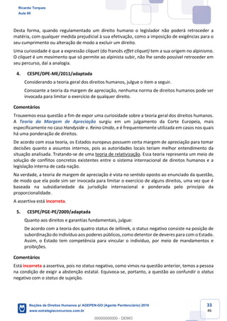 33
46
Desta forma, quando regulamentado um direito humano o legislador não poderá retroceder a
matéria, com qualquer medida prejudicial à sua efetivação, como a imposição de exigências para o
seu cumprimento ou alteração de modo a excluir um direito.
Uma curiosidade é que a expressão cliquet (do francês effet cliquet) tem a sua origem no alpinismo.
O cliquet é um movimento que só permite ao alpinista subir, não lhe sendo possível retroceder em
seu percurso, daí a analogia.
4. CESPE/DPE-ME/2011/adaptada
Considerando a teoria geral dos direitos humanos, julgue o item a seguir.
Consoante a teoria da margem de apreciação, nenhuma norma de direitos humanos pode ser
invocada para limitar o exercício de qualquer direito.
Comentários
Trouxemos essa questão a fim de expor uma curiosidade sobre a teoria geral dos direitos humanos.
A Teoria da Margem de Apreciação surgiu em um julgamento da Corte Europeia, mais
especificamente no caso Handyside v. Reino Unido, e é frequentemente utilizada em casos nos quais
há uma ponderação de direitos.
De acordo com essa teoria, os Estados europeus possuem certa margem de apreciação para tomar
decisões quanto a assuntos internos, pois as autoridades locais teriam melhor entendimento da
situação analisada. Tratando-se de uma teoria de relativização. Essa teoria representa um meio de
solução de conflitos concretos existentes entre o sistema internacional de direitos humanos e a
legislação interna de cada nação.
Na verdade, a teoria de margem de apreciação é vista no sentido oposto ao enunciado da questão,
de modo que ela pode sim ser invocada para limitar o exercício de alguns direitos, uma vez que é
baseada na subsidiariedade da jurisdição internacional e ponderada pelo princípio da
proporcionalidade.
A assertiva está incorreta.
5. CESPE/PGE-PE/2009/adaptada
Quanto aos direitos e garantias fundamentais, julgue:
De acordo com a teoria dos quatro status de Jellinek, o status negativo consiste na posição de
subordinação do indivíduo aos poderes públicos, como detentor de deveres para com o Estado.
Assim, o Estado tem competência para vincular o indivíduo, por meio de mandamentos e
proibições.
Comentários
Está incorreta a assertiva, pois no status negativo, como vimos na questão anterior, temos a pessoa
na condição de exigir a abstenção estatal. Equivoca-se, portanto, a questão ao confundir o status
negativo com o status de sujeição.
Ricardo Torques
Aula 00
Noções de Direitos Humanos p/ AGEPEN-GO (Agente Penitenciário) 2019
www.estrategiaconcursos.com.br
0
00000000000 - DEMO
 