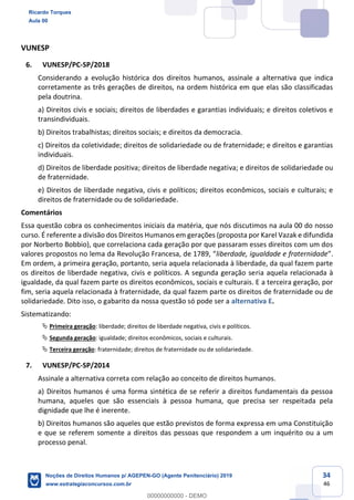 34
46
VUNESP
6. VUNESP/PC-SP/2018
Considerando a evolução histórica dos direitos humanos, assinale a alternativa que indica
corretamente as três gerações de direitos, na ordem histórica em que elas são classificadas
pela doutrina.
a) Direitos civis e sociais; direitos de liberdades e garantias individuais; e direitos coletivos e
transindividuais.
b) Direitos trabalhistas; direitos sociais; e direitos da democracia.
c) Direitos da coletividade; direitos de solidariedade ou de fraternidade; e direitos e garantias
individuais.
d) Direitos de liberdade positiva; direitos de liberdade negativa; e direitos de solidariedade ou
de fraternidade.
e) Direitos de liberdade negativa, civis e políticos; direitos econômicos, sociais e culturais; e
direitos de fraternidade ou de solidariedade.
Comentários
Essa questão cobra os conhecimentos iniciais da matéria, que nós discutimos na aula 00 do nosso
curso. É referente a divisão dos Direitos Humanos em gerações (proposta por Karel Vazak e difundida
por Norberto Bobbio), que correlaciona cada geração por que passaram esses direitos com um dos
valores propo liberdade, igualdade e fraternidade
Em ordem, a primeira geração, portanto, seria aquela relacionada à liberdade, da qual fazem parte
os direitos de liberdade negativa, civis e políticos. A segunda geração seria aquela relacionada à
igualdade, da qual fazem parte os direitos econômicos, sociais e culturais. E a terceira geração, por
fim, seria aquela relacionada à fraternidade, da qual fazem parte os direitos de fraternidade ou de
solidariedade. Dito isso, o gabarito da nossa questão só pode ser a alternativa E.
Sistematizando:
Primeira geração: liberdade; direitos de liberdade negativa, civis e políticos.
Segunda geração: igualdade; direitos econômicos, sociais e culturais.
Terceira geração: fraternidade; direitos de fraternidade ou de solidariedade.
7. VUNESP/PC-SP/2014
Assinale a alternativa correta com relação ao conceito de direitos humanos.
a) Direitos humanos é uma forma sintética de se referir a direitos fundamentais da pessoa
humana, aqueles que são essenciais à pessoa humana, que precisa ser respeitada pela
dignidade que lhe é inerente.
b) Direitos humanos são aqueles que estão previstos de forma expressa em uma Constituição
e que se referem somente a direitos das pessoas que respondem a um inquérito ou a um
processo penal.
Ricardo Torques
Aula 00
Noções de Direitos Humanos p/ AGEPEN-GO (Agente Penitenciário) 2019
www.estrategiaconcursos.com.br
0
00000000000 - DEMO
 