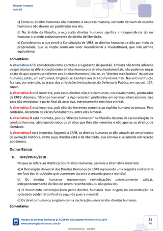 35
46
c) Como os direitos humanos são inerentes à natureza humana, somente derivam do espírito
humano e não devem ser positivados nas leis.
d) No âmbito da filosofia, a expressão direitos humanos significa a independência do ser
humano, tratando exclusivamente do direito de liberdade.
e) Considerando o que prevê a Constituição de 1988, os direitos humanos se dão por meio da
propriedade, que se impõe como um valor incondicional e insubstituível, que não admite
equivalente.
Comentários
A alternativa A foi considerada como correta e é o gabarito da questão. Embora não tenha adotado
o rigor técnico na diferenciação entre direitos humanos e direitos fundamentais, não podemos negar
o fato de que aqueles se referem aos direitos humanos (leia-
humana), estão, em certo nível, dirigindo-se, também aos direitos fundamentais. Nossa Constituição
faz isso, por exemplo, ao tratar das atribuições institucionais da Defensoria Pública, em seu art. 134,
caput.
A alternativa B está incorreta, pois esses direitos não precisam estar, necessariamente, positivados
da
para não mencionar a parte final da assertiva, extremamente restritiva e irreal.
A alternativa C está incorreta, pois não são inerentes somente ao espírito humano ou pessoa. Pelo
contrário, decorrem de vários fundamentos, entre eles o moral.
A alternativa D
conduta humana, abrangendo todos os direitos que lhes são inerentes e não apenas os direitos de
liberdade.
A alternativa E está incorreta. Segundo a CRFB, os direitos humanos se dão através de um processo
de evolução histórica, entre cujos direitos está o de liberdade, que convive e se amolda em relação
aos demais.
Outras Bancas
8. IBFC/PM-SE/2018
No que se refere ao Histórico dos Direitos Humanos, assinale a alternativa incorreta:
a) A Declaração Universal dos Direitos Humanos de 1948 representa uma resposta civilizatória
em face das atrocidades que ocorreram durante a segunda guerra mundial.
b) Os direitos humanos representam reivindicações universalmente válidas,
independentemente do fato de serem reconhecidas ou não pelas leis.
c) O movimento contemporâneo pelos direitos humanos teve origem na reconstrução da
sociedade ocidental ao final da segunda guerra mundial.
d) Os direitos humanos surgiram com a declaração universal dos direitos humanos.
Comentários
Ricardo Torques
Aula 00
Noções de Direitos Humanos p/ AGEPEN-GO (Agente Penitenciário) 2019
www.estrategiaconcursos.com.br
0
00000000000 - DEMO
 