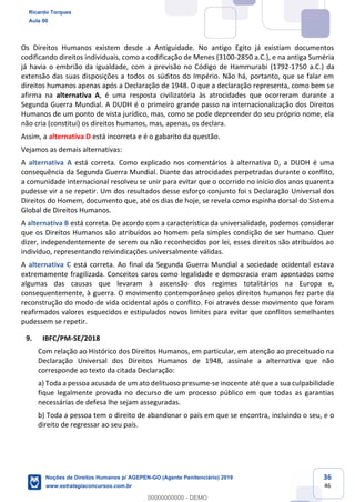 36
46
Os Direitos Humanos existem desde a Antiguidade. No antigo Egito já existiam documentos
codificando direitos individuais, como a codificação de Menes (3100-2850 a.C.), e na antiga Suméria
já havia o embrião da igualdade, com a previsão no Código de Hammurabi (1792-1750 a.C.) da
extensão das suas disposições a todos os súditos do Império. Não há, portanto, que se falar em
direitos humanos apenas após a Declaração de 1948. O que a declaração representa, como bem se
afirma na alternativa A, é uma resposta civilizatória às atrocidades que ocorreram durante a
Segunda Guerra Mundial. A DUDH é o primeiro grande passo na internacionalização dos Direitos
Humanos de um ponto de vista jurídico, mas, como se pode depreender do seu próprio nome, ela
não cria (constitui) os direitos humanos, mas, apenas, os declara.
Assim, a alternativa D está incorreta e é o gabarito da questão.
Vejamos as demais alternativas:
A alternativa A está correta. Como explicado nos comentários à alternativa D, a DUDH é uma
consequência da Segunda Guerra Mundial. Diante das atrocidades perpetradas durante o conflito,
a comunidade internacional resolveu se unir para evitar que o ocorrido no início dos anos quarenta
pudesse vir a se repetir. Um dos resultados desse esforço conjunto foi s Declaração Universal dos
Direitos do Homem, documento que, até os dias de hoje, se revela como espinha dorsal do Sistema
Global de Direitos Humanos.
A alternativa B está correta. De acordo com a característica da universalidade, podemos considerar
que os Direitos Humanos são atribuídos ao homem pela simples condição de ser humano. Quer
dizer, independentemente de serem ou não reconhecidos por lei, esses direitos são atribuídos ao
indivíduo, representando reivindicações universalmente válidas.
A alternativa C está correta. Ao final da Segunda Guerra Mundial a sociedade ocidental estava
extremamente fragilizada. Conceitos caros como legalidade e democracia eram apontados como
algumas das causas que levaram à ascensão dos regimes totalitários na Europa e,
consequentemente, à guerra. O movimento contemporâneo pelos direitos humanos fez parte da
reconstrução do modo de vida ocidental após o conflito. Foi através desse movimento que foram
reafirmados valores esquecidos e estipulados novos limites para evitar que conflitos semelhantes
pudessem se repetir.
9. IBFC/PM-SE/2018
Com relação ao Histórico dos Direitos Humanos, em particular, em atenção ao preceituado na
Declaração Universal dos Direitos Humanos de 1948, assinale a alternativa que não
corresponde ao texto da citada Declaração:
a) Toda a pessoa acusada de um ato delituoso presume-se inocente até que a sua culpabilidade
fique legalmente provada no decurso de um processo público em que todas as garantias
necessárias de defesa lhe sejam asseguradas.
b) Toda a pessoa tem o direito de abandonar o país em que se encontra, incluindo o seu, e o
direito de regressar ao seu país.
Ricardo Torques
Aula 00
Noções de Direitos Humanos p/ AGEPEN-GO (Agente Penitenciário) 2019
www.estrategiaconcursos.com.br
0
00000000000 - DEMO
 