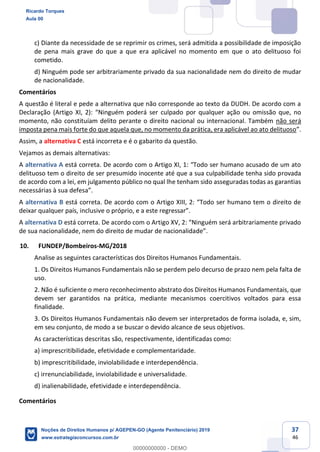 37
46
c) Diante da necessidade de se reprimir os crimes, será admitida a possibilidade de imposição
de pena mais grave do que a que era aplicável no momento em que o ato delituoso foi
cometido.
d) Ninguém pode ser arbitrariamente privado da sua nacionalidade nem do direito de mudar
de nacionalidade.
Comentários
A questão é literal e pede a alternativa que não corresponde ao texto da DUDH. De acordo com a
por qualquer ação ou omissão que, no
momento, não constituíam delito perante o direito nacional ou internacional. Também não será
imposta pena mais forte do que aquela que, no momento da prática, era aplicável ao ato delituoso
Assim, a alternativa C está incorreta e é o gabarito da questão.
Vejamos as demais alternativas:
A alternativa A
delituoso tem o direito de ser presumido inocente até que a sua culpabilidade tenha sido provada
de acordo com a lei, em julgamento público no qual lhe tenham sido asseguradas todas as garantias
A alternativa B
deixar qualquer país, inclus
A alternativa D
10. FUNDEP/Bombeiros-MG/2018
Analise as seguintes características dos Direitos Humanos Fundamentais.
1. Os Direitos Humanos Fundamentais não se perdem pelo decurso de prazo nem pela falta de
uso.
2. Não é suficiente o mero reconhecimento abstrato dos Direitos Humanos Fundamentais, que
devem ser garantidos na prática, mediante mecanismos coercitivos voltados para essa
finalidade.
3. Os Direitos Humanos Fundamentais não devem ser interpretados de forma isolada, e, sim,
em seu conjunto, de modo a se buscar o devido alcance de seus objetivos.
As características descritas são, respectivamente, identificadas como:
a) imprescritibilidade, efetividade e complementaridade.
b) imprescritibilidade, inviolabilidade e interdependência.
c) irrenunciabilidade, inviolabilidade e universalidade.
d) inalienabilidade, efetividade e interdependência.
Comentários
Ricardo Torques
Aula 00
Noções de Direitos Humanos p/ AGEPEN-GO (Agente Penitenciário) 2019
www.estrategiaconcursos.com.br
0
00000000000 - DEMO
 