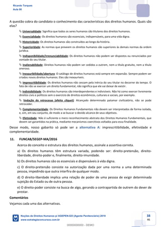 38
46
A questão cobra do candidato o conhecimento das características dos direitos humanos. Quais são
elas?
Universalidade: Significa que todos os seres humanos são titulares dos direitos humanos.
Essencialidade: Os direitos humanos são essenciais, indispensáveis, para uma vida digna.
Historicidade: Os direitos humanos são construídos ao longo da história.
Superioridade: As normas que preveem os direitos humanos são superiores às demais normas da ordem
jurídica.
Indisponibilidade/irrenunciabilidade: Os direitos humanos não podem ser dispostos ou renunciados por
vontade do seu titular.
Inalienabilidade: Direitos humanos não podem ser cedidos a outrem, nem a título gratuito, nem a título
oneroso.
Inexauribilidade/abertura: O catálogo de direitos humanos está sempre em expansão. Sempre podem ser
criados novos direitos humanos. Eles são inexauríveis.
Imprescritibilidade: Os direitos humanos não cessam pela inércia do seu titular no decorrer do tempo. O
fato de não se exercer um direito fundamental, não significa que ele vai deixar de existir.
Indivisibilidade: Os direitos humanos são interdependentes e indivisíveis. Não há como exercer livremente
direitos civis e políticos sem o exercício de direitos econômicos, culturais e sociais, por exemplo.
Vedação do retrocesso (efeito cliquet): Alcançado determinado patamar civilizatório, não se pode
retroceder.
Complementaridade: Os Direitos Humanos Fundamentais não devem ser interpretados de forma isolada,
e, sim, em seu conjunto, de modo a se buscar o devido alcance de seus objetivos.
Efetividade: Não é suficiente o mero reconhecimento abstrato dos Direitos Humanos Fundamentais, que
devem ser garantidos na prática, mediante mecanismos coercitivos voltados para essa finalidade.
Desse modo, nosso gabarito só pode ser a alternativa A: imprescritibilidade, efetividade e
complementaridade.
11. FUNCAB/SEGEP-MA/2016
Acerca do conceito e estrutura dos direitos humanos, assinale a assertiva correta.
a) Os direitos humanos têm estrutura variada, podendo ser: direito-pretensão, direito-
liberdade, direito-poder e, finalmente, direito-imunidade.
b) Os direitos humanos são os essenciais e dispensáveis à vida digna.
c) O direito-pretensão consiste na autorização dada por uma norma a uma determinada
pessoa, impedindo que outra interfira de qualquer modo.
d) O direito-liberdade implica uma relação de poder de uma pessoa de exigir determinada
sujeição do Estado ou de outra pessoa.
e) O direito-poder consiste na busca de algo, gerando a contrapartida de outrem do dever de
prestar.
Comentários
Vejamos cada uma das alternativas.
Ricardo Torques
Aula 00
Noções de Direitos Humanos p/ AGEPEN-GO (Agente Penitenciário) 2019
www.estrategiaconcursos.com.br
0
00000000000 - DEMO
 