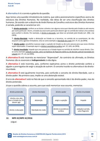 39
46
A alternativa A é a correta e gabarito da questão.
Aqui temos uma questão introdutória da matéria, que cobra posicionamento específicos acerca da
estrutura dos Direitos Humanos. Na realidade, não deixa de ser uma classificação dos direitos
humanos. De acordo com a doutrina de André Ramos de Carvalho a estrutura dos Direitos Humanos
é variada, podendo se caracterizar em:
direito-pretensão: confere-se ao titular o direito a ter alguma coisa que é devido pelo Estado ou até mesmo
por outro particular. Assim, o Estado (ou esse outro particular) devem agir no sentido de realizar uma conduta
para conferir o direito. Por exemplo, o direito à educação, que deve ser prestado pelo Estado (art. 208, I, da
CRFB).
direito-liberdade: impõe a abstenção ao Estado ou a terceiros, no sentido de se ausentarem, de não
atuarem como agentes limitadores. Cita-se como exemplo a liberdade de credo (art. 5º, VI, da CRFB).
direito poder: possibilita à pessoa exigir a sujeição do Estado ou de outra pessoa para que esses direitos
sejam observados. O exemplo aqui é o direito à assistência jurídica (art. 5º, LXIII, da CRFB).
direito-imunidade: impede que uma pessoa ou o Estado hajam no sentido de interferir nesse direito. Cita-
se como exemplo vedação à prisão, salvo na hipótese de flagrante delito ou de decisão judicial transitada em
julgado (art. 5º, LVI, da CRFB).
A alternativa B afirmado, os Direitos
Humanos são os essenciais e indispensáveis à vida digna.
A alternativa C está incorreta, pois, conforme explicamos acima o direito pretensão confere a
alguém a prerrogativa de exigir a atuação de outrem. O conceito trazido na alternativa é do direito-
imunidade.
A alternativa D está igualmente incorreta, pois confunde o conceito de direito-liberdade, com o
direito-poder. No primeiro caso, impõe-se uma abstenção estatal.
O erro da alternativa E está no fato de que o conceito apresentado não é do direito-poder, mas do
direito-pretensão.
Já que a questão cobrou o assunto, para que você memorizar esse assunto, memorize:
12. MPE-SC/MPE-SC/2016
Julgue:
direito-pretensão
direito a ter alto
que o Estado (ou 3º)
devem agir
direito à educação
direito-liberdade
abstenção
liberdade de credo
direito poder
exigir a sujeição
direito à assistência
jurídica
direito-imunidade
impede
vedação à prisão,
salvo flagrante
Ricardo Torques
Aula 00
Noções de Direitos Humanos p/ AGEPEN-GO (Agente Penitenciário) 2019
www.estrategiaconcursos.com.br
0
00000000000 - DEMO
 