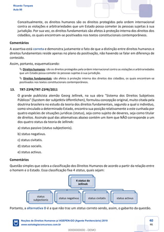 40
46
Conceitualmente, os direitos humanos são os direitos protegidos pela ordem internacional
contra as violações e arbitrariedades que um Estado possa cometer às pessoas sujeitas à sua
jurisdição. Por sua vez, os direitos fundamentais são afetos à proteção interna dos direitos dos
cidadãos, os quais encontram-se positivados nos textos constitucionais contemporâneos.
Comentários
A assertiva está correta e demonstra justamente o fato de que a distinção entre direitos humanos e
direitos fundamentais reside apenas no plano da positivação, não havendo se falar em diferença de
conteúdo.
Assim, portanto, esquematizando:
Direitos humanos: são os direitos protegidos pela ordem internacional contra as violações e arbitrariedades
que um Estado possa cometer às pessoas sujeitas à sua jurisdição.
Direitos fundamentais: são afetos à proteção interna dos direitos dos cidadãos, os quais encontram-se
positivados nos textos constitucionais contemporâneos.
13. TRT-23ªR/TRT-23ªR/2011
O grande publicista alemão Georg Jellinek, na sua obra "Sistema dos Direitos Subjetivos
Públicos" (Syzstem der subjetktiv öffentlichen), formulou concepção original, muito citada pela
doutrina brasileira no estudo da teoria dos direitos fundamentais, segundo a qual o individuo,
como vinculado a determinado Estado, encontra sua posição relativamente a este cunhada por
quatro espécies de situações juridicas (status), seja como sujeito de deveres, seja como titular
de direitos. Assinale qual das attemativas abaixo contém um item que NÃO corresponde a um
dos quatro status da teoria de Jellinek:
a) status passivo (status subjectionis).
b) status negativus.
c) status civitatis.
d) status socialis.
e) status activus.
Comentários
Questão simples que cobra a classificação dos Direitos Humanos de acordo a partir da relação entre
o homem e o Estado. Essa classificação fixa 4 status, quais sejam:
Portanto, a alternativa D é a que não traz um status correto sendo, assim, o gabarito da questão.
4 status de
Jellinek
status
subjectionis
status negativus status civitatis status activus
Ricardo Torques
Aula 00
Noções de Direitos Humanos p/ AGEPEN-GO (Agente Penitenciário) 2019
www.estrategiaconcursos.com.br
0
00000000000 - DEMO
 