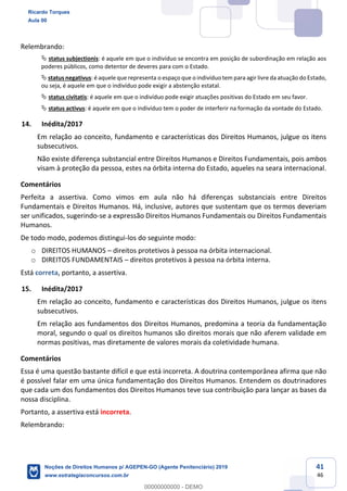 41
46
Relembrando:
status subjectionis: é aquele em que o indivíduo se encontra em posição de subordinação em relação aos
poderes públicos, como detentor de deveres para com o Estado.
status negativus: é aquele que representa o espaço que o indivíduo tem para agir livre da atuação do Estado,
ou seja, é aquele em que o indivíduo pode exigir a abstenção estatal.
status civitatis: é aquele em que o indivíduo pode exigir atuações positivas do Estado em seu favor.
status activus: é aquele em que o indivíduo tem o poder de interferir na formação da vontade do Estado.
14. Inédita/2017
Em relação ao conceito, fundamento e características dos Direitos Humanos, julgue os itens
subsecutivos.
Não existe diferença substancial entre Direitos Humanos e Direitos Fundamentais, pois ambos
visam à proteção da pessoa, estes na órbita interna do Estado, aqueles na seara internacional.
Comentários
Perfeita a assertiva. Como vimos em aula não há diferenças substanciais entre Direitos
Fundamentais e Direitos Humanos. Há, inclusive, autores que sustentam que os termos deveriam
ser unificados, sugerindo-se a expressão Direitos Humanos Fundamentais ou Direitos Fundamentais
Humanos.
De todo modo, podemos distingui-los do seguinte modo:
o DIREITOS HUMANOS direitos protetivos à pessoa na órbita internacional.
o DIREITOS FUNDAMENTAIS direitos protetivos à pessoa na órbita interna.
Está correta, portanto, a assertiva.
15. Inédita/2017
Em relação ao conceito, fundamento e características dos Direitos Humanos, julgue os itens
subsecutivos.
Em relação aos fundamentos dos Direitos Humanos, predomina a teoria da fundamentação
moral, segundo o qual os direitos humanos são direitos morais que não aferem validade em
normas positivas, mas diretamente de valores morais da coletividade humana.
Comentários
Essa é uma questão bastante difícil e que está incorreta. A doutrina contemporânea afirma que não
é possível falar em uma única fundamentação dos Direitos Humanos. Entendem os doutrinadores
que cada um dos fundamentos dos Direitos Humanos teve sua contribuição para lançar as bases da
nossa disciplina.
Portanto, a assertiva está incorreta.
Relembrando:
Ricardo Torques
Aula 00
Noções de Direitos Humanos p/ AGEPEN-GO (Agente Penitenciário) 2019
www.estrategiaconcursos.com.br
0
00000000000 - DEMO
 