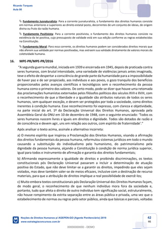 42
46
Fundamento Jusnaturalista: Para a corrente jusnaturalista, o fundamento dos direitos humanos consiste
em normas anteriores e superiores ao direito estatal posto, decorrentes de um conjunto de ideias, de origem
divina ou fruto da razão humana.
Fundamento Positivista: Para a corrente positivista, o fundamento dos direitos humanos consiste na
existência da lei positiva, cujo pressuposto de validade está em sua edição conforme as regras estabelecidas
na Constituição.
Fundamento Moral: Para essa corrente, os direitos humanos podem ser considerados direitos morais que
não aferem sua validade por normas positivadas, mas extraem sua validade diretamente de valores morais da
coletividade humana.
16. MPE-PR/MPE-PR/2016
seres humanos, com brutal intensidade, uma variedade de violências jamais antes imaginada,
teve o efeito de despertar a consciência de grande parte da humanidade para a impossibilidade
de haver paz e de ser propiciado, aos indivíduos e aos povos, o gozo tranquilo dos benefícios
proporcionados pelos avanços científicos e tecnológicos sem o reconhecimento da pessoa
humana como o primeiro dos valores. De certo modo, pode-se dizer que houve uma retomada
das proclamações humanistas externadas pelos filósofos políticos dos séculos XVII e XVIII, com
o reconhecimento de que a liberdade e a igualdade são atributos naturais de todos os seres
humanos, sem qualquer exceção, e devem ser protegidos por toda a sociedade, como direitos
inerentes à condição humana. Esse reconhecimento foi expresso, com clareza e objetividade,
na parte inicial do art. 1º da Declaração Universal dos Direitos Humanos, aprovada pela
Assembleia Geral da ON
seres humanos nascem livres e iguais em direitos e dignidade. Todos são dotados de razão e
Após analisar o texto acima, assinale a alternativa incorreta:
a) O mesmo espírito que inspirou a Proclamação dos Direitos Humanos, visando a afirmação
dos direitos fundamentais da pessoa humana, reformulou sistemas jurídicos em todo o mundo
causando a substituição do individualismo pelo humanismo, do patrimonialismo pela
dignidade da pessoa humana, alçando a Constituição à condição de norma jurídica superior,
igual para todos e instrumento de afirmação e garantia dos direitos fundamentais;
b) Afirmando expressamente a igualdade de direitos e proibindo discriminações, os textos
constitucionais pós Declaração Universal passaram a incluir a determinação de atuação
positiva do Estado, que não deve limitar-se a garantir os direitos, impedindo que eles sejam
violados, mas deve também valer-se de meios eficazes, inclusive com a destinação de recurso
materiais, para que a atribuição de direitos implique a real possibilidade de exercê-los;
c) Muito embora textos constitucionais pós Declaração Universal dos Direitos Humanos façam,
de modo geral, o reconhecimento de que nenhum indivíduo mora fora da sociedade e,
portanto, tudo que afeta o direito de outro indivíduo tem significação social, estruturalmente,
não houve rompimento da estrita separação entre as áreas pública e privada, uma vez que o
estabelecimento de normas ou regras pelo setor público, ainda que básicas e parciais, voltadas
Ricardo Torques
Aula 00
Noções de Direitos Humanos p/ AGEPEN-GO (Agente Penitenciário) 2019
www.estrategiaconcursos.com.br
0
00000000000 - DEMO
 