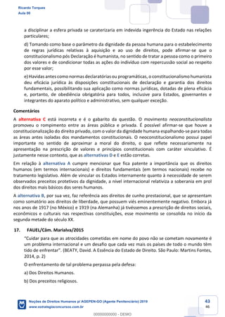 43
46
a disciplinar a esfera privada se caraterizaria em indevida ingerência do Estado nas relações
particulares;
d) Tomando como base o parâmetro da dignidade da pessoa humana para o estabelecimento
de regras jurídicas relativas à aquisição e ao uso de direitos, pode afirmar-se que o
constitucionalismo pós Declaração é humanista, no sentido de tratar a pessoa como o primeiro
dos valores e de condicionar todas as ações do indivíduo com repercussão social ao respeito
por esse valor;
e) Havidas antes como normas declaratórias ou programáticas, o constitucionalismo humanista
deu eficácia jurídica às disposições constitucionais de declaração e garantia dos direitos
fundamentais, possibilitando sua aplicação como normas jurídicas, dotadas de plena eficácia
e, portanto, de obediência obrigatória para todos, inclusive para Estados, governantes e
integrantes do aparato político e administrativo, sem qualquer exceção.
Comentários
A alternativa C está incorreta e é o gabarito da questão. O movimento neoconstitucionalista
promoveu o rompimento entre as áreas pública e privada. É possível afirmar-se que houve a
constitucionalização do direito privado, com o valor da dignidade humana espalhando-se para todas
as áreas antes isoladas dos mandamentos constitucionais. O neoconstitucionalismo possui papel
importante no sentido de aproximar a moral do direito, o que reflete necessariamente na
apresentação na prescrição de valores e princípios constitucionais com caráter vinculativo. É
justamente nesse contexto, que as alternativas D e E estão corretas.
Em relação à alternativa A cumpre mencionar que fica patente a importância que os direitos
humanos (em termos internacionais) e direitos fundamentais (em termos nacionais) recebe no
tratamento legislativo. Além de vincular os Estados internamente quanto à necessidade de serem
observados preceitos protetivos da dignidade, a nível internacional relativiza a soberania em prol
dos direitos mais básicos dos seres humanos.
A alternativa B, por sua vez, faz referência aos direitos de cunho prestacional, que se apresentam
como somatório aos direitos de liberdade, que possuem viés eminentemente negativo. Embora já
nos anos de 1917 (no México) e 1919 (na Alemanha) já tivéssemos a prescrição de direitos sociais,
econômicos e culturais nas respectivas constituições, esse movimento se consolida no início da
segunda metade do século XX.
17. FAUEL/Câm. Marialva/2015
cometidas em nome do povo não se cometam novamente é
um problema internacional e um desafio que cada vez mais os países de todo o mundo têm
2014, p. 2)
O enfrentamento de tal problema perpassa pela defesa:
a) Dos Direitos Humanos.
b) Dos preceitos religiosos.
Ricardo Torques
Aula 00
Noções de Direitos Humanos p/ AGEPEN-GO (Agente Penitenciário) 2019
www.estrategiaconcursos.com.br
0
00000000000 - DEMO
 