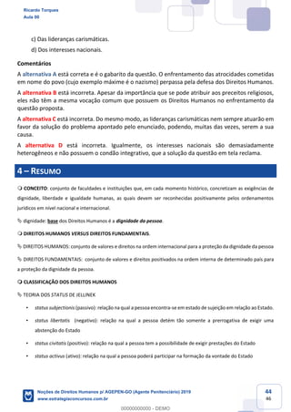 44
46
c) Das lideranças carismáticas.
d) Dos interesses nacionais.
Comentários
A alternativa A está correta e é o gabarito da questão. O enfrentamento das atrocidades cometidas
em nome do povo (cujo exemplo máxime é o nazismo) perpassa pela defesa dos Direitos Humanos.
A alternativa B está incorreta. Apesar da importância que se pode atribuir aos preceitos religiosos,
eles não têm a mesma vocação comum que possuem os Direitos Humanos no enfrentamento da
questão proposta.
A alternativa C está incorreta. Do mesmo modo, as lideranças carismáticas nem sempre atuarão em
favor da solução do problema apontado pelo enunciado, podendo, muitas das vezes, serem a sua
causa.
A alternativa D está incorreta. Igualmente, os interesses nacionais são demasiadamente
heterogêneos e não possuem o condão integrativo, que a solução da questão em tela reclama.
4 RESUMO
CONCEITO: conjunto de faculdades e instituições que, em cada momento histórico, concretizam as exigências de
dignidade, liberdade e igualdade humanas, as quais devem ser reconhecidas positivamente pelos ordenamentos
jurídicos em nível nacional e internacional.
dignidade: base dos Direitos Humanos é a dignidade da pessoa.
DIREITOS HUMANOS VERSUS DIREITOS FUNDAMENTAIS.
DIREITOS HUMANOS: conjunto de valores e direitos na ordem internacional para a proteção da dignidade da pessoa
DIREITOS FUNDAMENTAIS: conjunto de valores e direitos positivados na ordem interna de determinado país para
a proteção da dignidade da pessoa.
CLASSIFICAÇÃO DOS DIREITOS HUMANOS
TEORIA DOS STATUS DE JELLINEK
status subjectionis (passivo): relação na qual a pessoa encontra-se em estado de sujeição em relação ao Estado.
status libertatis (negativo): relação na qual a pessoa detém tão somente a prerrogativa de exigir uma
abstenção do Estado
status civitatis (positivo): relação na qual a pessoa tem a possibilidade de exigir prestações do Estado
status activus (ativo): relação na qual a pessoa poderá participar na formação da vontade do Estado
Ricardo Torques
Aula 00
Noções de Direitos Humanos p/ AGEPEN-GO (Agente Penitenciário) 2019
www.estrategiaconcursos.com.br
0
00000000000 - DEMO
 
