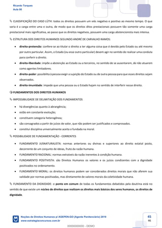 45
46
CLASSIFICAÇÃO DO CASO LÜTH: todos os direitos possuem um viés negativo e positivo ao mesmo tempo. O que
varia é a carga entre uma e outra, de modo que os direitos ditos prestacionais possuem tão somente uma carga
prestacional mais significativa, ao passo que os direitos negativos, possuem uma carga abstencionista mais intensa.
ESTRUTURA DOS DIREITOS HUMANOS SEGUNDO ANDRÉ DE CARVALHO RAMOS:
direito-pretensão: confere-se ao titular o direito a ter alguma coisa que é devido pelo Estado ou até mesmo
por outro particular. Assim, o Estado (ou esse outro particular) devem agir no sentido de realizar uma conduta
para conferir o direito.
direito-liberdade: impõe a abstenção ao Estado ou a terceiros, no sentido de se ausentarem, de não atuarem
como agentes limitadores.
direito-poder: possibilita à pessoa exigir a sujeição do Estado ou de outra pessoa para que esses direitos sejam
observados.
direito-imunidade: impede que uma pessoa ou o Estado hajam no sentido de interferir nesse direito.
FUNDAMENTOS DOS DIREITOS HUMANOS
IMPOSSIBILIDADE DE DELIMITAÇÃO DOS FUNDAMENTOS
há divergências quanto à abrangência;
estão em constante evolução;
constituem categoria heterogênea;
são consagrados a partir de juízos de valor, que não podem ser justificados e comprovados.
constitui disciplina universalmente aceita e fundada na moral.
POSSIBILIDADE DE FUNDAMENTAÇÃO - CORRENTES
FUNDAMENTO JUSNATURALISTA: normas anteriores ou divinas e superiores ao direito estatal posto,
decorrente de um conjunto de ideias, fruto da razão humana.
FUNDAMENTO RACIONAL: normas extraíveis da razão inerentes à condição humana.
FUNDAMENTO POSITIVISTA: são Direitos Humanos os valores e os juízos condizentes com a dignidade
positivados no ordenamento.
FUNDAMENTO MORAL: os direitos humanos podem ser considerados direitos morais que não aferem sua
validade por normas positivadas, mas diretamente de valores morais da coletividade humana.
FUNDAMENTO DA DIGNIDADE: o ponto em comum de todas os fundamentos debatidos pela doutrina está no
sentido de que existe um núcleo de direitos que realizam os direitos mais básicos dos seres humanos, os direitos de
dignidade.
Ricardo Torques
Aula 00
Noções de Direitos Humanos p/ AGEPEN-GO (Agente Penitenciário) 2019
www.estrategiaconcursos.com.br
0
00000000000 - DEMO
 