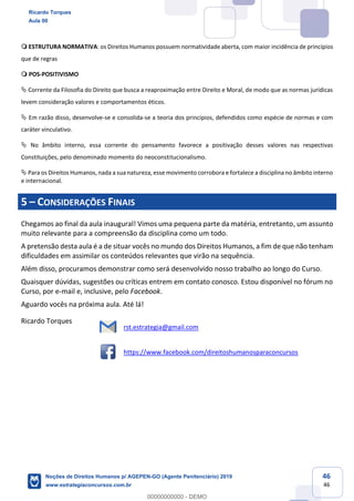 46
46
ESTRUTURA NORMATIVA: os Direitos Humanos possuem normatividade aberta, com maior incidência de princípios
que de regras
POS-POSITIVISMO
Corrente da Filosofia do Direito que busca a reaproximação entre Direito e Moral, de modo que as normas jurídicas
levem consideração valores e comportamentos éticos.
Em razão disso, desenvolve-se e consolida-se a teoria dos princípios, defendidos como espécie de normas e com
caráter vinculativo.
No âmbito interno, essa corrente do pensamento favorece a positivação desses valores nas respectivas
Constituições, pelo denominado momento do neoconstitucionalismo.
Para os Direitos Humanos, nada a sua natureza, esse movimento corrobora e fortalece a disciplina no âmbito interno
e internacional.
5 CONSIDERAÇÕES FINAIS
Chegamos ao final da aula inaugural! Vimos uma pequena parte da matéria, entretanto, um assunto
muito relevante para a compreensão da disciplina como um todo.
A pretensão desta aula é a de situar vocês no mundo dos Direitos Humanos, a fim de que não tenham
dificuldades em assimilar os conteúdos relevantes que virão na sequência.
Além disso, procuramos demonstrar como será desenvolvido nosso trabalho ao longo do Curso.
Quaisquer dúvidas, sugestões ou críticas entrem em contato conosco. Estou disponível no fórum no
Curso, por e-mail e, inclusive, pelo Facebook.
Aguardo vocês na próxima aula. Até lá!
Ricardo Torques
rst.estrategia@gmail.com
https://www.facebook.com/direitoshumanosparaconcursos
Ricardo Torques
Aula 00
Noções de Direitos Humanos p/ AGEPEN-GO (Agente Penitenciário) 2019
www.estrategiaconcursos.com.br
0
00000000000 - DEMO
 