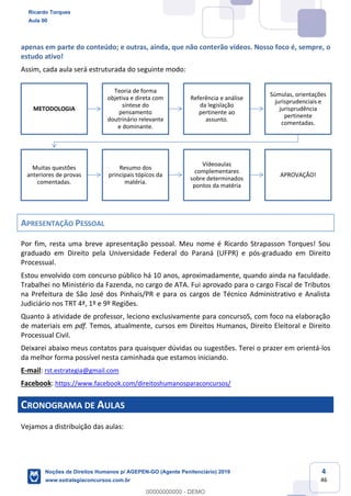 4
46
apenas em parte do conteúdo; e outras, ainda, que não conterão vídeos. Nosso foco é, sempre, o
estudo ativo!
Assim, cada aula será estruturada do seguinte modo:
APRESENTAÇÃO PESSOAL
Por fim, resta uma breve apresentação pessoal. Meu nome é Ricardo Strapasson Torques! Sou
graduado em Direito pela Universidade Federal do Paraná (UFPR) e pós-graduado em Direito
Processual.
Estou envolvido com concurso público há 10 anos, aproximadamente, quando ainda na faculdade.
Trabalhei no Ministério da Fazenda, no cargo de ATA. Fui aprovado para o cargo Fiscal de Tributos
na Prefeitura de São José dos Pinhais/PR e para os cargos de Técnico Administrativo e Analista
Judiciário nos TRT 4ª, 1º e 9º Regiões.
Quanto à atividade de professor, leciono exclusivamente para concursoS, com foco na elaboração
de materiais em pdf. Temos, atualmente, cursos em Direitos Humanos, Direito Eleitoral e Direito
Processual Civil.
Deixarei abaixo meus contatos para quaisquer dúvidas ou sugestões. Terei o prazer em orientá-los
da melhor forma possível nesta caminhada que estamos iniciando.
E-mail: rst.estrategia@gmail.com
Facebook: https://www.facebook.com/direitoshumanosparaconcursos/
CRONOGRAMA DE AULAS
Vejamos a distribuição das aulas:
METODOLOGIA
Teoria de forma
objetiva e direta com
síntese do
pensamento
doutrinário relevante
e dominante.
Referência e análise
da legislação
pertinente ao
assunto.
Súmulas, orientações
jurisprudenciais e
jurisprudência
pertinente
comentadas.
Muitas questões
anteriores de provas
comentadas.
Resumo dos
principais tópicos da
matéria.
Vídeoaulas
complementares
sobre determinados
pontos da matéria
APROVAÇÃO!
Ricardo Torques
Aula 00
Noções de Direitos Humanos p/ AGEPEN-GO (Agente Penitenciário) 2019
www.estrategiaconcursos.com.br
0
00000000000 - DEMO
 