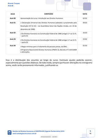 5
46
AULA CONTEÚDO DATA
Aula 00 Apresentação do curso. Introdução aos Direitos Humanos. 02.02
Aula 01 1 Declaração Universal dos Direitos Humanos (adotada e proclamada pela
Resolução 217-A (III) da Assembleia Geral das Nações Unidas, em 10 de
dezembro de 1948).
09.02
Aula 02
2 Os Direitos Humanos na Constituição Federal de 1988 (artigos 5.º ao 15.º).
parte 01
16.02
Aula 03
2 Os Direitos Humanos na Constituição Federal de 1988 (artigos 5.º ao 15.º).
parte 02
23.02
Aula 04
3 Regra mínimas para o tratamento de pessoas presas, da ONU.
4 Programa Nacional de Direitos Humanos (PNDH-3), Decreto nº 7.037/2009
e alterações.
02.03
Essa é a distribuição dos assuntos ao longo do curso. Eventuais ajustes poderão ocorrer,
especialmente por questões didáticas. De todo modo, sempre que houver alterações no cronograma
acima, vocês serão previamente informados, justificando-se.
Ricardo Torques
Aula 00
Noções de Direitos Humanos p/ AGEPEN-GO (Agente Penitenciário) 2019
www.estrategiaconcursos.com.br
0
00000000000 - DEMO
 