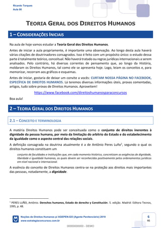 6
46
1 CONSIDERAÇÕES INICIAIS
Na aula de hoje vamos estudar a Teoria Geral dos Direitos Humanos.
Antes de iniciar a aula propriamente, é importante uma observação. Ao longo desta aula haverá
várias citações de doutrinadores consagrados. Isso é feito com um propósito único: o estudo dessa
parte é totalmente teórico, conceitual. Não haverá tratado ou regras jurídicas internacionais a serem
analisados. Pelo contrário, há diversas correntes de pensamento que, ao longo da História,
moldaram os Direitos Humanos, tal como ele se apresenta hoje. Logo, leiam os conceitos e, para
memorizar, recorram aos gráficos e esquemas.
Antes de iniciar, gostaria de deixar um convite a vocês: CURTAM NOSSA PÁGINA NO FACEBOOK,
ESPECÍFICA DE DIREITOS HUMANOS. Lá teremos diversas informações úteis, provas comentadas,
artigos, tudo sobre provas de Direitos Humanos. Aproveitem!
https://www.facebook.com/direitoshumanosparaconcursos
Boa aula!
2 TEORIA GERAL DOS DIREITOS HUMANOS
2.1 CONCEITO E TERMINOLOGIA
A matéria Direitos Humanos pode ser conceituada como o conjunto de direitos inerentes à
dignidade da pessoa humana, por meio da limitação do arbítrio do Estado e do estabelecimento
da igualdade como o aspecto central das relações sociais.
A definição consagrada na doutrina atualmente é a de Antônio Peres Luño1
, segundo o qual os
direitos humanos constituem um
conjunto de faculdades e instituições que, em cada momento histórico, concretizam as exigências de dignidade,
liberdade e igualdade humanas, as quais devem ser reconhecidas positivamente pelos ordenamentos jurídicos
em nível nacional e internacional.
A essência do conceito de Direitos Humanos centra-se na proteção aos direitos mais importantes
das pessoas, notadamente, a dignidade.
1
PERES LUÑO, Antônio. Derechos humanos, Estado de derecho y Constitución. 5. edição. Madrid: Editora Tecnos,
1995, p. 48.
Ricardo Torques
Aula 00
Noções de Direitos Humanos p/ AGEPEN-GO (Agente Penitenciário) 2019
www.estrategiaconcursos.com.br
0
00000000000 - DEMO
 