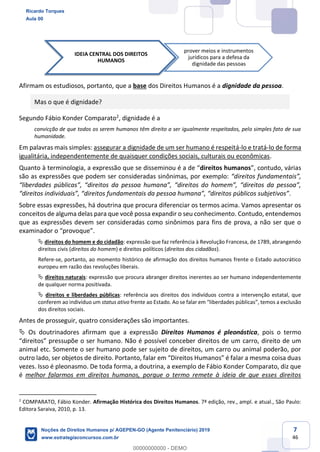 7
46
Afirmam os estudiosos, portanto, que a base dos Direitos Humanos é a dignidade da pessoa.
Mas o que é dignidade?
Segundo Fábio Konder Comparato2
, dignidade é a
convicção de que todos os serem humanos têm direito a ser igualmente respeitados, pelo simples fato de sua
humanidade.
Em palavras mais simples: assegurar a dignidade de um ser humano é respeitá-lo e tratá-lo de forma
igualitária, independentemente de quaisquer condições sociais, culturais ou econômicas.
Quanto à terminologia, direitos humanos , várias
são as expressões que podem ser consideradas sinônimas, por exemplo:
.
Sobre essas expressões, há doutrina que procura diferenciar os termos acima. Vamos apresentar os
conceitos de alguma delas para que você possa expandir o seu conhecimento. Contudo, entendemos
que as expressões devem ser consideradas como sinônimos para fins de prova, a não ser que o
direitos do homem e do cidadão: expressão que faz referência à Revolução Francesa, de 1789, abrangendo
direitos civis (direitos do homem) e direitos políticos (direitos dos cidadãos).
Refere-se, portanto, ao momento histórico de afirmação dos direitos humanos frente o Estado autocrático
europeu em razão das revoluções liberais.
direitos naturais: expressão que procura abranger direitos inerentes ao ser humano independentemente
de qualquer norma positivada.
direitos e liberdades públicas: referência aos direitos dos indivíduos contra a intervenção estatal, que
conferem ao indivíduo um status ativo
dos direitos sociais.
Antes de prosseguir, quatro considerações são importantes.
Os doutrinadores afirmam que a expressão Direitos Humanos é pleonástica, pois o termo
s de um carro, direito de um
animal etc. Somente o ser humano pode ser sujeito de direitos, um carro ou animal poderão, por
vezes. Isso é pleonasmo. De toda forma, a doutrina, a exemplo de Fábio Konder Comparato, diz que
é melhor falarmos em direitos humanos, porque o termo remete à ideia de que esses direitos
2
COMPARATO, Fábio Konder. Afirmação Histórica dos Direitos Humanos. 7ª edição, rev., ampl. e atual., São Paulo:
Editora Saraiva, 2010, p. 13.
IDEIA CENTRAL DOS DIREITOS
HUMANOS
prover meios e instrumentos
jurídicos para a defesa da
dignidade das pessoas
Ricardo Torques
Aula 00
Noções de Direitos Humanos p/ AGEPEN-GO (Agente Penitenciário) 2019
www.estrategiaconcursos.com.br
0
00000000000 - DEMO
 