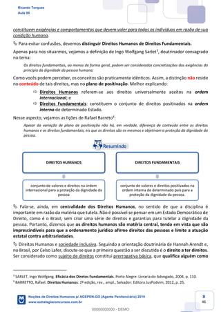 8
46
constituem exigências e comportamentos que devem valer para todos os indivíduos em razão de sua
condição humana.
Para evitar confusões, devemos distinguir Direitos Humanos de Direitos Fundamentais.
Apenas para nos situarmos, vejamos a definição de Ingo Wolfgang Sarlet3
, doutrinador consagrado
no tema:
Os direitos fundamentais, ao menos de forma geral, podem ser considerados concretizações das exigências do
princípio da dignidade da pessoa humana.
Como vocês podem perceber, os conceitos são praticamente idênticos. Assim, a distinção não reside
no conteúdo de tais direitos, mas no plano de positivação. Melhor explicando:
Direitos Humanos referem-se aos direitos universalmente aceitos na ordem
internacional; e
Direitos Fundamentais: constituem o conjunto de direitos positivados na ordem
interna de determinado Estado.
Nesse aspecto, vejamos as lições de Rafael Barreto4
:
Apesar da variação de plano de positivação não há, em verdade, diferença de conteúdo entre os direitos
humanos e os direitos fundamentais, eis que os direitos são os mesmos e objetivam a proteção da dignidade da
pessoa.
Fala-se, ainda, em centralidade dos Direitos Humanos, no sentido de que a disciplina é
importante em razão da matéria que tutela. Não é possível se pensar em um Estado Democrático de
Direito, como é o Brasil, sem criar uma série de direitos e garantias para tutelar a dignidade da
pessoa. Portanto, dizemos que os direitos humanos são matéria central, tendo em vista que são
imprescindíveis para que a ordenamento jurídico afirme direitos das pessoas e limite a atuação
estatal contra arbitrariedades.
Direitos Humanos e sociedade inclusiva. Seguindo a orientação doutrinária de Hannah Arendt e,
no Brasil, por Celso Lafer, discute-se que a primeira questão a ser discutida é o direito a ter direitos.
Ser considerado como sujeito de direitos constitui prerrogativa básica, que qualifica alguém como
3
SARLET, Ingo Wolfgang. Eficácia dos Diretos Fundamentais. Porto Alegre: Livraria do Advogado, 2004, p. 110.
4
BARRETTO, Rafael. Direitos Humanos. 2ª edição, rev., ampl., Salvador: Editora JusPodvim, 2012, p. 25.
DIREITOS HUMANOS
conjunto de valores e direitos na ordem
internacional para a proteção da dignidade da
pessoa
DIREITOS FUNDAMENTAIS
conjunto de valores e direitos positivados na
ordem interna de determinado país para a
proteção da dignidade da pessoa.
Ricardo Torques
Aula 00
Noções de Direitos Humanos p/ AGEPEN-GO (Agente Penitenciário) 2019
www.estrategiaconcursos.com.br
0
00000000000 - DEMO
 