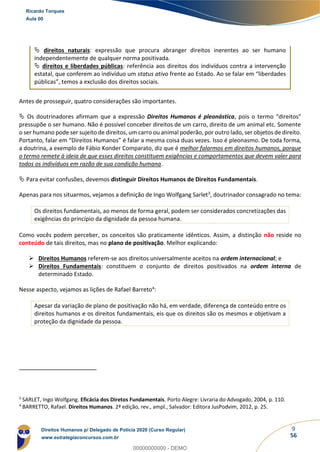9
56
 direitos naturais: expressão que procura abranger direitos inerentes ao ser humano
independentemente de qualquer norma positivada.
 direitos e liberdades públicas: referência aos direitos dos indivíduos contra a intervenção
estatal, que conferem ao indivíduo um status ativo frente ao Estado. Ao se falar em “liberdades
públicas”, temos a exclusão dos direitos sociais.
Antes de prosseguir, quatro considerações são importantes.
 Os doutrinadores afirmam que a expressão Direitos Humanos é pleonástica, pois o termo “direitos”
pressupõe o ser humano. Não é possível conceber direitos de um carro, direito de um animal etc. Somente
o ser humano pode ser sujeito de direitos, um carro ou animal poderão, por outro lado, ser objetos de direito.
Portanto, falar em “Direitos Humanos” é falar a mesma coisa duas vezes. Isso é pleonasmo. De toda forma,
a doutrina, a exemplo de Fábio Konder Comparato, diz que é melhor falarmos em direitos humanos, porque
o termo remete à ideia de que esses direitos constituem exigências e comportamentos que devem valer para
todos os indivíduos em razão de sua condição humana.
 Para evitar confusões, devemos distinguir Direitos Humanos de Direitos Fundamentais.
Apenas para nos situarmos, vejamos a definição de Ingo Wolfgang Sarlet3, doutrinador consagrado no tema:
Os direitos fundamentais, ao menos de forma geral, podem ser considerados concretizações das
exigências do princípio da dignidade da pessoa humana.
Como vocês podem perceber, os conceitos são praticamente idênticos. Assim, a distinção não reside no
conteúdo de tais direitos, mas no plano de positivação. Melhor explicando:
➢ Direitos Humanos referem-se aos direitos universalmente aceitos na ordem internacional; e
➢ Direitos Fundamentais: constituem o conjunto de direitos positivados na ordem interna de
determinado Estado.
Nesse aspecto, vejamos as lições de Rafael Barreto4:
Apesar da variação de plano de positivação não há, em verdade, diferença de conteúdo entre os
direitos humanos e os direitos fundamentais, eis que os direitos são os mesmos e objetivam a
proteção da dignidade da pessoa.
3
SARLET, Ingo Wolfgang. Eficácia dos Diretos Fundamentais. Porto Alegre: Livraria do Advogado, 2004, p. 110.
4
BARRETTO, Rafael. Direitos Humanos. 2ª edição, rev., ampl., Salvador: Editora JusPodvim, 2012, p. 25.
Ricardo Torques
Aula 00
Direitos Humanos p/ Delegado de Polícia 2020 (Curso Regular)
www.estrategiaconcursos.com.br
0
00000000000 - DEMO
 