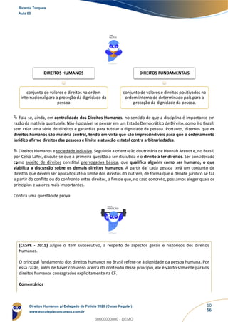10
56
 Fala-se, ainda, em centralidade dos Direitos Humanos, no sentido de que a disciplina é importante em
razão da matéria que tutela. Não é possível se pensar em um Estado Democrático de Direito, como é o Brasil,
sem criar uma série de direitos e garantias para tutelar a dignidade da pessoa. Portanto, dizemos que os
direitos humanos são matéria central, tendo em vista que são imprescindíveis para que a ordenamento
jurídico afirme direitos das pessoas e limite a atuação estatal contra arbitrariedades.
 Direitos Humanos e sociedade inclusiva. Seguindo a orientação doutrinária de Hannah Arendt e, no Brasil,
por Celso Lafer, discute-se que a primeira questão a ser discutida é o direito a ter direitos. Ser considerado
como sujeito de direitos constitui prerrogativa básica, que qualifica alguém como ser humano, o que
viabiliza a discussão sobre os demais direitos humanos. A partir daí cada pessoa terá um conjunto de
direitos que devem ser aplicados até o limite dos direitos do outrem, de forma que o debate jurídico se faz
a partir do conflito ou do confronto entre direitos, a fim de que, no caso concreto, possamos eleger quais os
princípios e valores mais importantes.
Confira uma questão de prova:
(CESPE - 2015) Julgue o item subsecutivo, a respeito de aspectos gerais e históricos dos direitos
humanos.
O principal fundamento dos direitos humanos no Brasil refere-se à dignidade da pessoa humana. Por
essa razão, além de haver consenso acerca do conteúdo desse princípio, ele é válido somente para os
direitos humanos consagrados explicitamente na CF.
Comentários
DIREITOS HUMANOS
conjunto de valores e direitos na ordem
internacional para a proteção da dignidade da
pessoa
DIREITOS FUNDAMENTAIS
conjunto de valores e direitos positivados na
ordem interna de determinado país para a
proteção da dignidade da pessoa.
Ricardo Torques
Aula 00
Direitos Humanos p/ Delegado de Polícia 2020 (Curso Regular)
www.estrategiaconcursos.com.br
0
00000000000 - DEMO
 