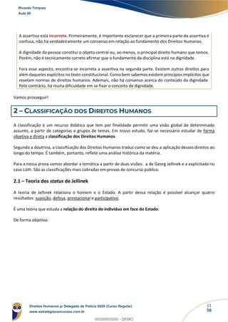 11
56
A assertiva está incorreta. Primeiramente, é importante esclarecer que a primeira parte da assertiva é
confusa, não há verdadeiramente um consenso em relação ao fundamento dos Direitos Humanos.
A dignidade da pessoa constitui o objeto central ou, ao menos, o principal direito humano que temos.
Porém, não é tecnicamente correto afirmar que o fundamento da disciplina está na dignidade.
Fora esse aspecto, encontra-se incorreta a assertiva na segunda parte. Existem outros direitos para
além daqueles explícitos no texto constitucional. Como bem sabemos existem princípios implícitos que
revelam normas de direitos humanos. Ademais, não há consenso acerca do conteúdo da dignidade.
Pelo contrário, há muita dificuldade em se fixar o conceito de dignidade.
Vamos prosseguir!
2 – CLASSIFICAÇÃO DOS DIREITOS HUMANOS
A classificação é um recurso didático que tem por finalidade permitir uma visão global de determinado
assunto, a partir de categorias e grupos de temas. Em nosso estudo, faz-se necessário estudar de forma
objetiva e direta a classificação dos Direitos Humanos.
Segundo a doutrina, a classificação dos Direitos Humanos traduz como se deu a aplicação desses direitos ao
longo do tempo. É também, portanto, reflete uma análise histórica da matéria.
Para a nossa prova vamos abordar a temática a partir de duas visões: a de Georg Jellinek e a explicitada no
caso Lüth. São as classificações mais cobradas em provas de concurso público.
2.1 – Teoria dos status de Jellinek
A teoria de Jellinek relaciona o homem e o Estado. A partir dessa relação é possível alcançar quatro
resultados: sujeição, defesa, prestacional e participativo.
É uma teoria que estuda a relação do direito do indivíduo em face do Estado.
De forma objetiva:
Ricardo Torques
Aula 00
Direitos Humanos p/ Delegado de Polícia 2020 (Curso Regular)
www.estrategiaconcursos.com.br
0
00000000000 - DEMO
 