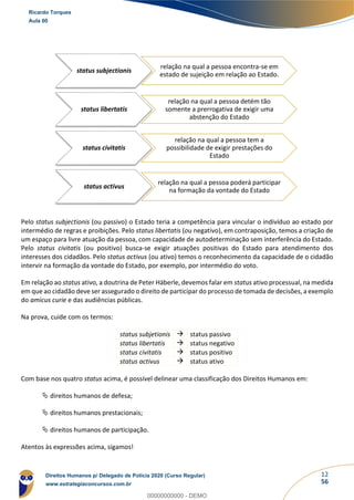 12
56
Pelo status subjectionis (ou passivo) o Estado teria a competência para vincular o indivíduo ao estado por
intermédio de regras e proibições. Pelo status libertatis (ou negativo), em contraposição, temos a criação de
um espaço para livre atuação da pessoa, com capacidade de autodeterminação sem interferência do Estado.
Pelo status civitatis (ou positivo) busca-se exigir atuações positivas do Estado para atendimento dos
interesses dos cidadãos. Pelo status activus (ou ativo) temos o reconhecimento da capacidade de o cidadão
intervir na formação da vontade do Estado, por exemplo, por intermédio do voto.
Em relação ao status ativo, a doutrina de Peter Häberle, devemos falar em status ativo processual, na medida
em que ao cidadão deve ser assegurado o direito de participar do processo de tomada de decisões, a exemplo
do amicus curie e das audiências públicas.
Na prova, cuide com os termos:
status subjetionis → status passivo
status libertatis → status negativo
status civitatis → status positivo
status activus → status ativo
Com base nos quatro status acima, é possível delinear uma classificação dos Direitos Humanos em:
 direitos humanos de defesa;
 direitos humanos prestacionais;
 direitos humanos de participação.
Atentos às expressões acima, sigamos!
status subjectionis
relação na qual a pessoa encontra-se em
estado de sujeição em relação ao Estado.
status libertatis
relação na qual a pessoa detém tão
somente a prerrogativa de exigir uma
abstenção do Estado
status civitatis
relação na qual a pessoa tem a
possibilidade de exigir prestações do
Estado
status activus
relação na qual a pessoa poderá participar
na formação da vontade do Estado
Ricardo Torques
Aula 00
Direitos Humanos p/ Delegado de Polícia 2020 (Curso Regular)
www.estrategiaconcursos.com.br
0
00000000000 - DEMO
 