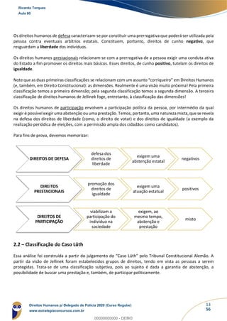 13
56
Os direitos humanos de defesa caracterizam-se por constituir uma prerrogativa que poderá ser utilizada pela
pessoa contra eventuais arbítrios estatais. Constituem, portanto, direitos de cunho negativo, que
resguardam a liberdade dos indivíduos.
Os direitos humanos prestacionais relacionam-se com a prerrogativa de a pessoa exigir uma conduta ativa
do Estado a fim promover os direitos mais básicos. Esses direitos, de cunho positivo, tutelam os direitos de
igualdade.
Note que as duas primeiras classificações se relacionam com um assunto “corriqueiro” em Direitos Humanos
(e, também, em Direito Constitucional): as dimensões. Realmente é uma visão muito próxima! Pela primeira
classificação temos a primeira dimensão; pela segunda classificação temos a segunda dimensão. A terceira
classificação de direitos humanos de Jellinek foge, entretanto, à classificação das dimensões!
Os direitos humanos de participação envolvem a participação política da pessoa, por intermédio da qual
exigir é possível exigir uma abstenção ou uma prestação. Temos, portanto, uma natureza mista, que se revela
na defesa dos direitos de liberdade (como, o direito de votar) e dos direitos de igualdade (a exemplo da
realização periódica de eleições, com a permissão ampla dos cidadãos como candidatos).
Para fins de prova, devemos memorizar:
2.2 – Classificação do Caso Lüth
Essa análise foi construída a partir do julgamento do “Caso Lüth” pelo Tribunal Constitucional Alemão. A
partir da visão de Jellinek foram estabelecidos grupos de direitos, tendo em vista as pessoas a serem
protegidas. Trata-se de uma classificação subjetiva, pois ao sujeito é dada a garantia de abstenção, a
possibilidade de buscar uma prestação e, também, de participar politicamente.
DIREITOS DE DEFESA
defesa dos
direitos de
liberdade
exigem uma
abstenção estatal
negativos
DIREITOS
PRESTACIONAIS
promoção dos
direitos de
igualdade
exigem uma
atuação estatual
positivos
DIREITOS DE
PARTICIPAÇÃO
viabilizam a
participação do
indivíduo na
sociedade
exigem, ao
mesmo tempo,
abstenção e
prestação
misto
Ricardo Torques
Aula 00
Direitos Humanos p/ Delegado de Polícia 2020 (Curso Regular)
www.estrategiaconcursos.com.br
0
00000000000 - DEMO
 