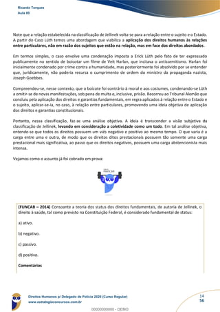 14
56
Note que a relação estabelecida na classificação de Jellinek volta-se para a relação entre o sujeito e o Estado.
A partir do Caso Lüth temos uma abordagem que viabiliza a aplicação dos direitos humanos às relações
entre particulares, não em razão dos sujeitos que estão na relação, mas em face dos direitos abordados.
Em termos simples, o caso envolve uma condenação imposta a Erick Lüth pelo fato de ter expressado
publicamente no sentido de boicotar um filme de Veit Harlan, que incitava o antissemitismo. Harlan foi
inicialmente condenado por crime contra a humanidade, mas posteriormente foi absolvido por se entender
que, juridicamente, não poderia recursa o cumprimento de ordem do ministro da propaganda nazista,
Joseph Goebbes.
Compreendeu-se, nesse contexto, que o boicote foi contrário à moral e aos costumes, condenando-se Lüth
a omitir-se de novas manifestações, sob pena de multa e, inclusive, prisão. Recorreu ao Tribunal Alemão que
concluiu pela aplicação dos direitos e garantias fundamentais, em regra aplicados à relação entre o Estado e
o sujeito, aplicar-se-ia, no caso, à relação entre particulares, promovendo uma ideia objetiva de aplicação
dos direitos e garantias constitucionais.
Portanto, nessa classificação, faz-se uma análise objetiva. A ideia é transcender a visão subjetiva da
classificação de Jellinek, levando em consideração a coletividade como um todo. Em tal análise objetiva,
entende-se que todos os direitos possuem um viés negativo e positivo ao mesmo tempo. O que varia é a
carga entre uma e outra, de modo que os direitos ditos prestacionais possuem tão somente uma carga
prestacional mais significativa, ao passo que os direitos negativos, possuem uma carga abstencionista mais
intensa.
Vejamos como o assunto já foi cobrado em prova:
(FUNCAB – 2014) Consoante a teoria dos status dos direitos fundamentais, de autoria de Jellinek, o
direito à saúde, tal como previsto na Constituição Federal, é considerado fundamental de status:
a) ativo.
b) negativo.
c) passivo.
d) positivo.
Comentários
Ricardo Torques
Aula 00
Direitos Humanos p/ Delegado de Polícia 2020 (Curso Regular)
www.estrategiaconcursos.com.br
0
00000000000 - DEMO
 