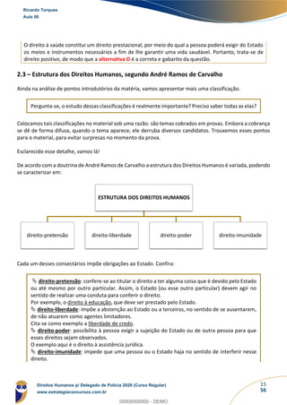 15
56
O direito à saúde constitui um direito prestacional, por meio do qual a pessoa poderá exigir do Estado
os meios e instrumentos necessários a fim de lhe garantir uma vida saudável. Portanto, trata-se de
direito positivo, de modo que a alternativa D é a correta e gabarito da questão.
2.3 – Estrutura dos Direitos Humanos, segundo André Ramos de Carvalho
Ainda na análise de pontos introdutórios da matéria, vamos apresentar mais uma classificação.
Pergunta-se, o estudo dessas classificações é realmente importante? Preciso saber todas as elas?
Colocamos tais classificações no material sob uma razão: são temas cobrados em provas. Embora a cobrança
se dê de forma difusa, quando o tema aparece, ele derruba diversos candidatos. Trouxemos esses pontos
para o material, para evitar surpresas no momento da prova.
Esclarecido esse detalhe, vamos lá!
De acordo com a doutrina de André Ramos de Carvalho a estrutura dos Direitos Humanos é variada, podendo
se caracterizar em:
Cada um desses consectários impõe obrigações ao Estado. Confira:
 direito-pretensão: confere-se ao titular o direito a ter alguma coisa que é devido pelo Estado
ou até mesmo por outro particular. Assim, o Estado (ou esse outro particular) devem agir no
sentido de realizar uma conduta para conferir o direito.
Por exemplo, o direito à educação, que deve ser prestado pelo Estado.
 direito-liberdade: impõe a abstenção ao Estado ou a terceiros, no sentido de se ausentarem,
de não atuarem como agentes limitadores.
Cita-se como exemplo a liberdade de credo.
 direito-poder: possibilita à pessoa exigir a sujeição do Estado ou de outra pessoa para que
esses direitos sejam observados.
O exemplo aqui é o direito à assistência jurídica.
 direito-imunidade: impede que uma pessoa ou o Estado haja no sentido de interferir nesse
direito.
ESTRUTURA DOS DIREITOS HUMANOS
direito-pretensão direito-liberdade direito-poder direito-imunidade
Ricardo Torques
Aula 00
Direitos Humanos p/ Delegado de Polícia 2020 (Curso Regular)
www.estrategiaconcursos.com.br
0
00000000000 - DEMO
 